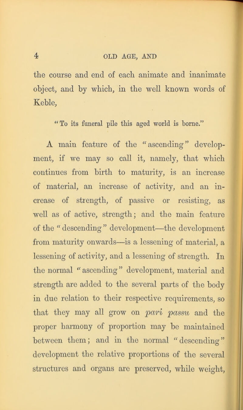 the course and end of each animate and inanimate object, and by which, in the well known words of Keble, “To its funeral pile this aged world is borne.” A main feature of the “ascending” develop- ment, if we may so call it, namely, that which continues from birth to maturity, is an increase of material, an increase of activity, and an in- crease of strength, of passive or resisting, as well as of active, strength; and the main feature of the “ descending ” development—the development from maturity onwards—is a lessening of material, a lessening of activity, and a lessening of strength. In the normal “ ascending ” development, material and strength arc added to the several parts of the body in due relation to their respective requirements, so that they may all grow on pari passu and the proper harmony of proportion may be maintained between them; and in the normal “descending” development the relative proportions of the several structures and organs are preserved, while weight,