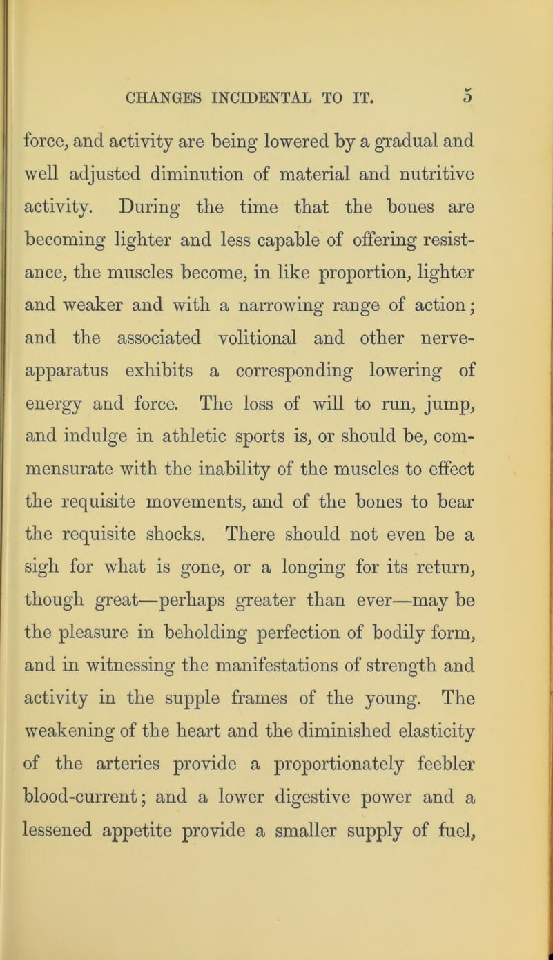 force, and activity are being lowered by a gradual and well adjusted diminution of material and nutritive activity. During the time that the bones are becoming lighter and less capable of offering resist- ance, the muscles become, in like proportion, lighter and weaker and with a narrowing range of action; and the associated volitional and other nerve- apparatus exhibits a corresponding lowering of energy and force. The loss of will to run, jump, and indulge in athletic sports is, or should be, com- mensurate with the inability of the muscles to effect the requisite movements, and of the bones to bear the requisite shocks. There should not even be a sigh for what is gone, or a longing for its return, though great—perhaps greater than ever—may be the pleasure in beholding perfection of bodily form, and in witnessing the manifestations of strength and activity in the supple frames of the young. The weakening of the heart and the diminished elasticity of the arteries provide a proportionately feebler blood-current; and a lower digestive power and a lessened appetite provide a smaller supply of fuel,