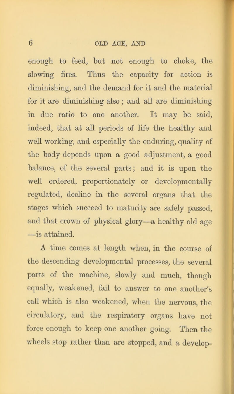 enough to feed, but not enough to choke, the slowing fires. Thus the capacity for action is diminishing, and the demand for it and the material for it are diminishing also; and all are diminishing in due ratio to one another. It may be said, indeed, that at all periods of life the healthy and well working, and especially the enduring, quality of the body depends upon a good adjustment, a good balance, of the several parts; and it is upon the well ordered, proportionately or developmentally regulated, decline in the several organs that the stages which succeed to maturity are safely passed, and that crown of physical glory—a healthy old age —is attained. A time comes at length when, in the course of the descending developmental processes, the several parts of the machine, slowly and much, though equally, weakened, fail to answer to one another’s call which is also weakened, when the nervous, the circulatory, and the respiratory organs have not force enough to keep one another going. Then the wheels stop rather than are stopped, and a develop-