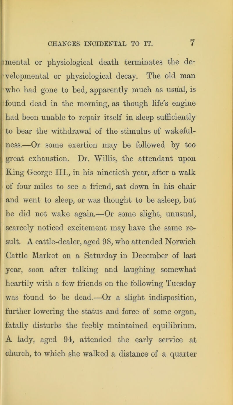 omental or physiological death terminates the de- velopmental or physiological decay. The old man who had gone to bed, apparently much as usual, is found dead in the morning, as though life’s engine had been unable to repair itself in sleep sufficiently to bear the withdrawal of the stimulus of wakeful- ness.—Or some exertion may be followed by too great exhaustion. Dr. Willis, the attendant upon King George III., in his ninetieth year, after a walk of four miles to see a friend, sat down in his chair and went to sleep, or was thought to be asleep, but he did not wake again.—Or some slight, unusual, scarcely noticed excitement may have the same re- sult. A cattle-dealer, aged 98, who attended Norwich Cattle Market on a Saturday in December of last year, soon after talking and laughing somewhat heartily with a few friends on the following Tuesday was found to be dead.—Or a slight indisposition, further lowering the status and force of some organ, fatally disturbs the feebly maintained equilibrium. A lady, aged 94, attended the early service at church, to which she walked a distance of a quarter
