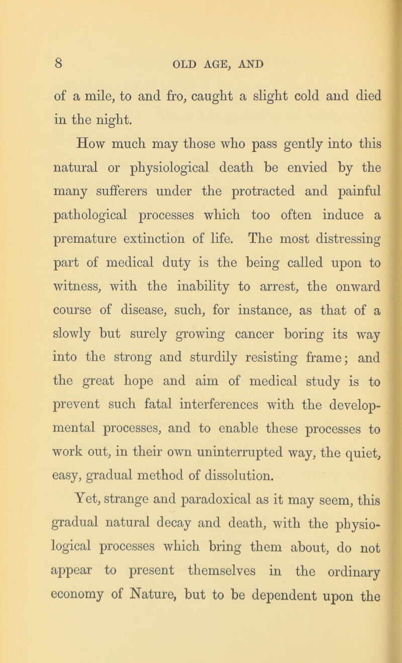 of a mile, to and fro, caught a slight cold and died in the night. How much may those who pass gently into this natural or physiological death be envied by the many sufferers under the protracted and painful pathological processes which too often induce a premature extinction of life. The most distressing part of medical duty is the being called upon to witness, with the inability to arrest, the onward course of disease, such, for instance, as that of a slowly but surely growing cancer boring its way into the strong and sturdily resisting frame; and the great hope and aim of medical study is to prevent such fatal interferences with the develop- mental processes, and to enable these processes to work out, in their own uninterrupted way, the quiet, easy, gradual method of dissolution. Yet, strange and paradoxical as it may seem, this gradual natural decay and death, with the physio- logical processes which bring them about, do not appear to present themselves in the ordinary economy of Nature, but to be dependent upon the