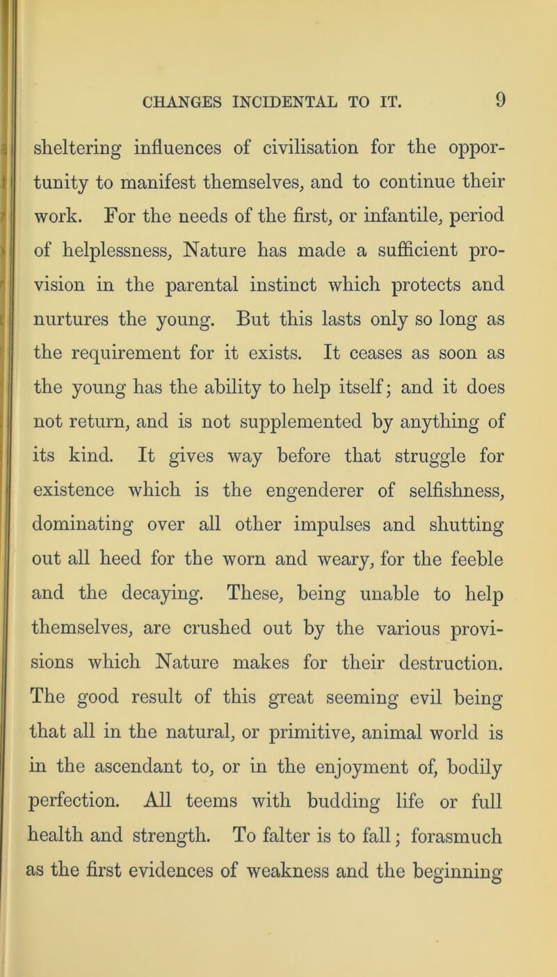 sheltering influences of civilisation for the oppor- tunity to manifest themselves, and to continue their work. For the needs of the first, or infantile, period of helplessness. Nature has made a sufficient pro- vision in the parental instinct which protects and nurtures the young. But this lasts only so long as the requirement for it exists. It ceases as soon as the young has the ability to help itself; and it does not return, and is not supplemented by anything of its kind. It gives way before that struggle for existence which is the engenderer of selfishness, dominating over all other impulses and shutting out all heed for the worn and weary, for the feeble and the decaying. These, being unable to help themselves, are crushed out by the various provi- sions which Nature makes for their destruction. The good result of this great seeming evil being that all in the natural, or primitive, animal world is in the ascendant to, or in the enjoyment of, bodily perfection. All teems with budding life or full health and strength. To falter is to fall; forasmuch as the first evidences of weakness and the beginning