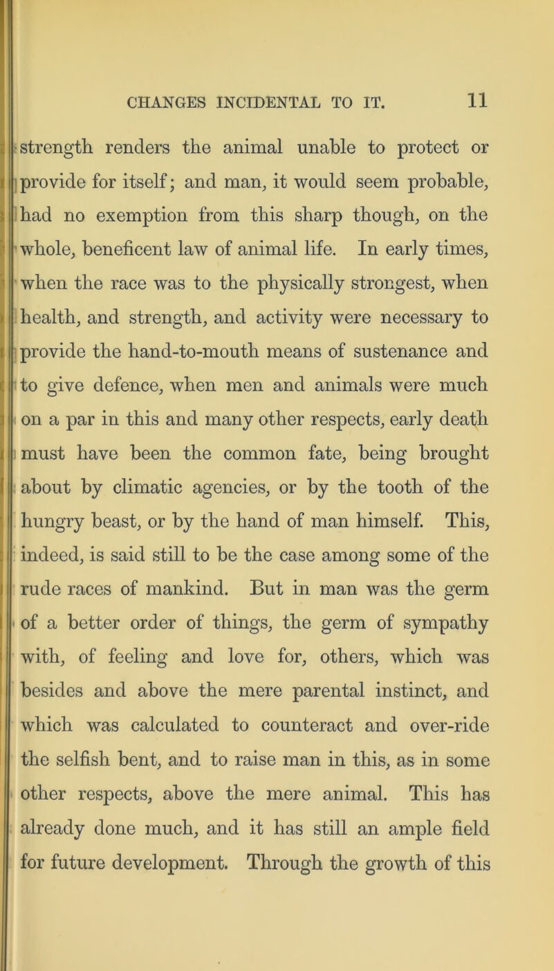 | strength renders the animal unable to protect or | provide for itself; and man, it would seem probable, had no exemption from this sharp though, on the ■whole, beneficent law of animal life. In early times, when the race was to the physically strongest, when health, and strength, and activity were necessary to provide the hand-to-mouth means of sustenance and to give defence, when men and animals were much on a par in this and many other respects, early death |: must have been the common fate, being brought about by climatic agencies, or by the tooth of the hungry beast, or by the hand of man himself. This, indeed, is said still to be the case among some of the rude races of mankind. But in man was the germ • of a better order of things, the germ of sympathy with, of feeling and love for, others, which was besides and above the mere parental instinct, and which was calculated to counteract and over-ride the selfish bent, and to raise man in this, as in some other respects, above the mere animal. This has already done much, and it has still an ample field for future development. Through the growth of this