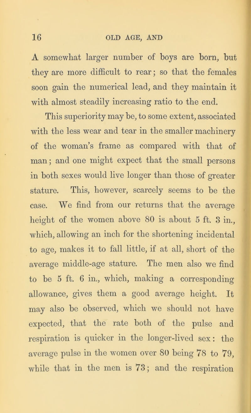 A somewliat larger number of boys are born, but they are more difficult to rear; so that the females soon gain the numerical lead, and they maintain it with almost steadily increasing ratio to the end. This superiority may be, to some extent, associated with the less wear and tear in the smaller machinery of the woman’s frame as compared with that of man; and one might expect that the small persons in both sexes would live longer than those of greater stature. This, however, scarcely seems to be the case. We find from our returns that the average height of the women above 80 is about 5 ft. 3 in., which, allowing an inch for the shortening incidental to age, makes it to fall little, if at all, short of the average middle-age stature. The men also we find to be 5 ft. 6 in., which, making a corresponding allowance, gives them a good average height. It may also be observed, which we should not have expected, that the rate both of the pulse and respiration is quicker in the longer-lived sex: the average pulse in the women over 80 being 78 to 79, while that in the men is 73; and the respiration