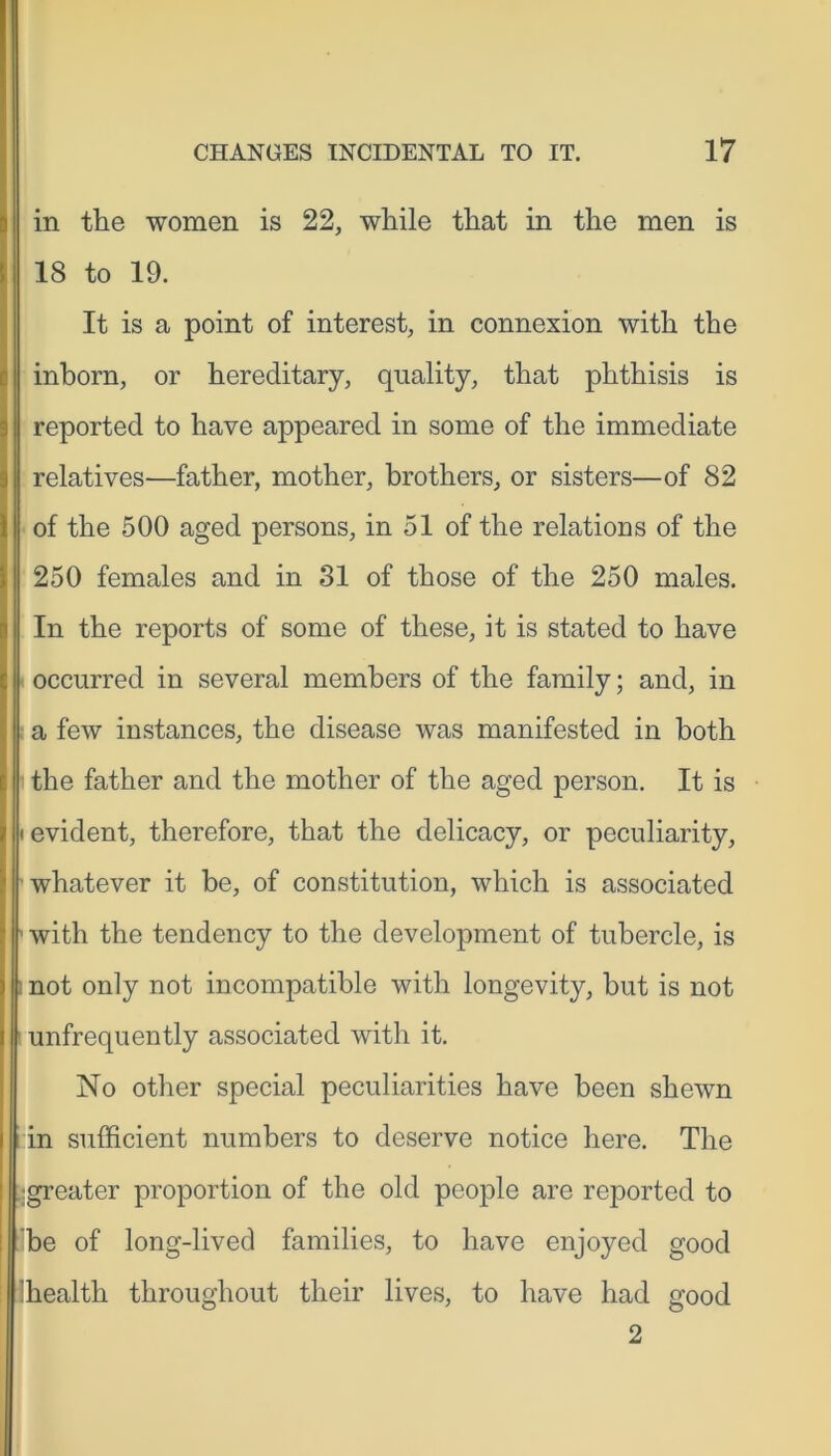 in the women is 22, while that in the men is 18 to 19. It is a point of interest, in connexion with the inborn, or hereditary, quality, that phthisis is I reported to have appeared in some of the immediate relatives—father, mother, brothers, or sisters—of 82 of the 500 aged persons, in 51 of the relations of the 250 females and in 31 of those of the 250 males. In the reports of some of these, it is stated to have occurred in several members of the family; and, in a few instances, the disease was manifested in both the father and the mother of the aged person. It is i evident, therefore, that the delicacy, or peculiarity, whatever it be, of constitution, which is associated ' with the tendency to the development of tubercle, is i not only not incompatible with longevity, but is not unfrequently associated with it. No other special peculiarities have been shewn in sufficient numbers to deserve notice here. The igreater proportion of the old people are reported to be of long-lived families, to have enjoyed good health throughout their lives, to have had good 2