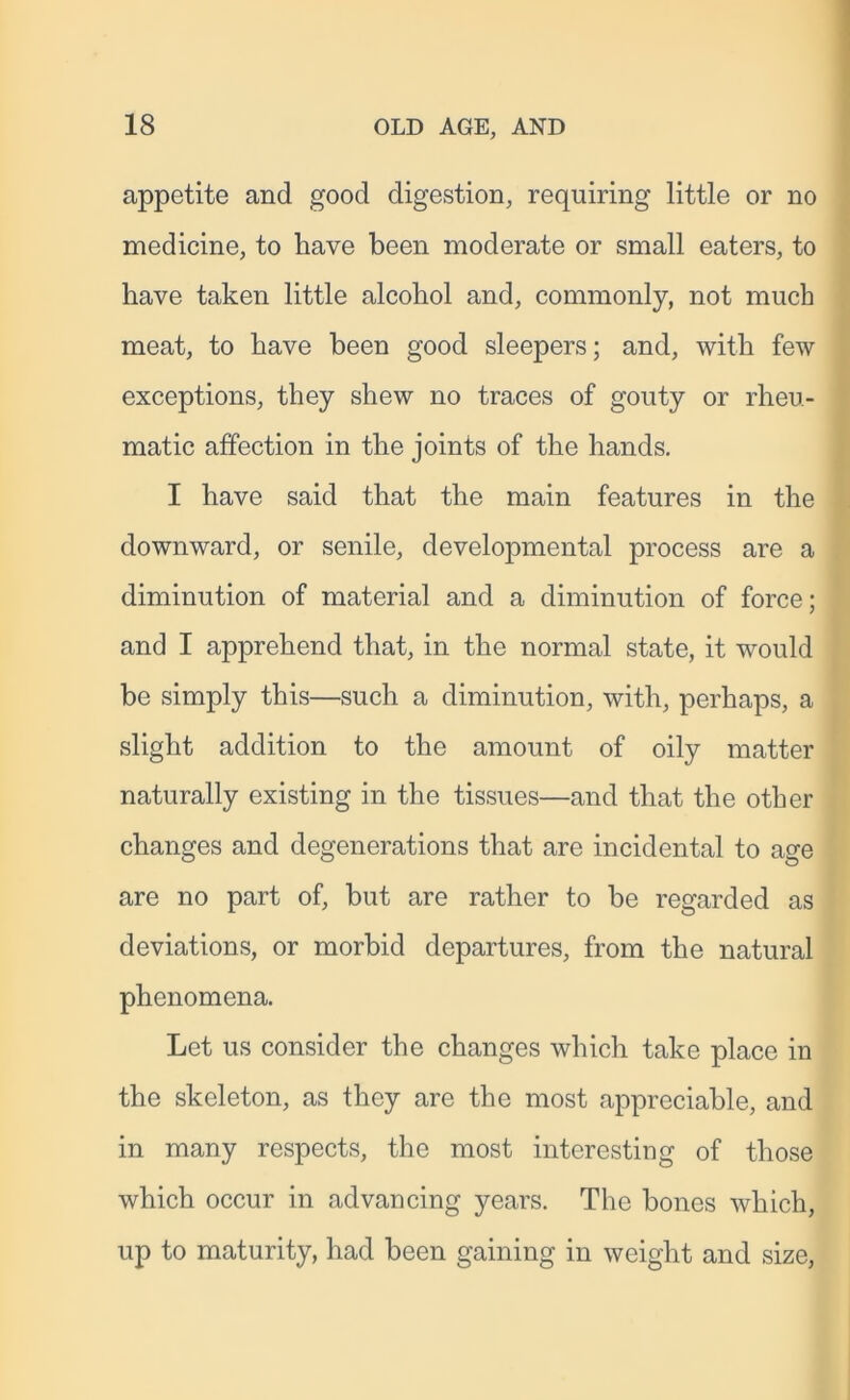 appetite and good digestion, requiring little or no medicine, to have been moderate or small eaters, to have taken little alcohol and, commonly, not much meat, to have been good sleepers; and, with few exceptions, they shew no traces of gouty or rheu- matic affection in the joints of the hands. I have said that the main features in the downward, or senile, developmental process are a diminution of material and a diminution of force; and I apprehend that, in the normal state, it would be simply this—such a diminution, with, perhaps, a slight addition to the amount of oily matter naturally existing in the tissues—and that the other changes and degenerations that are incidental to age are no part of, but are rather to be regarded as deviations, or morbid departures, from the natural phenomena. Let us consider the changes which take place in the skeleton, as they are the most appreciable, and in many respects, the most interesting of those which occur in advancing years. The bones which, up to maturity, had been gaining in weight and size,