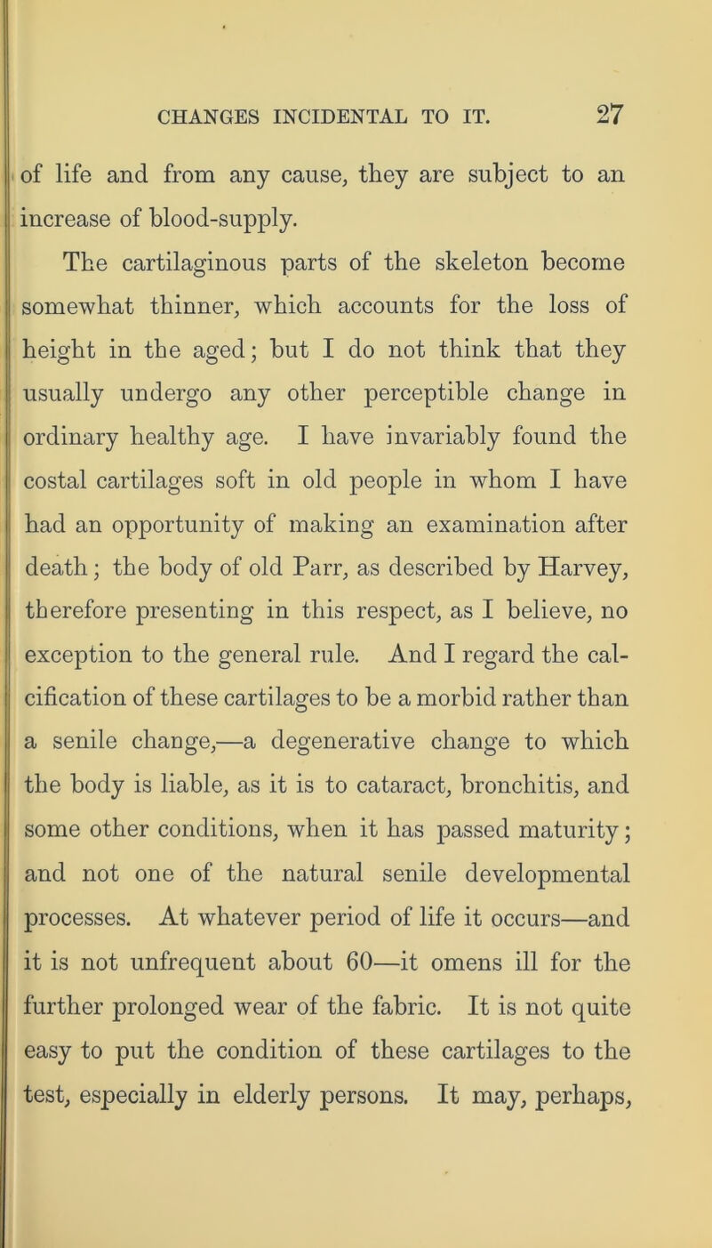 of life and from any cause, they are subject to an increase of blood-supply. The cartilaginous parts of the skeleton become somewhat thinner, which accounts for the loss of height in the aged; but I do not think that they usually undergo any other perceptible change in ordinary healthy age. I have invariably found the costal cartilages soft in old people in whom I have had an opportunity of making an examination after death; the body of old Parr, as described by Harvey, therefore presenting in this respect, as I believe, no exception to the general rule. And I regard the cal- cification of these cartilages to be a morbid rather than a senile change,—a degenerative change to which the body is liable, as it is to cataract, bronchitis, and some other conditions, when it has passed maturity; and not one of the natural senile developmental processes. At whatever period of life it occurs—and it is not unfrequent about 60—it omens ill for the further prolonged wear of the fabric. It is not quite easy to put the condition of these cartilages to the test, especially in elderly persons. It may, perhaps,