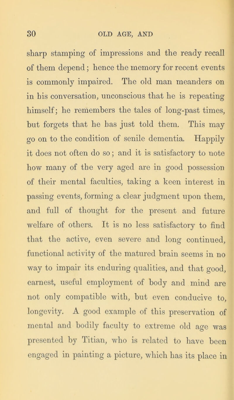 sharp stamping of impressions and the ready recall of them depend; hence the memory for recent events is commonly impaired. The old man meanders on in his conversation, unconscious that he is repeating himself; he remembers the tales of long-past times, but forgets that he has just told them. This may go on to the condition of senile dementia. Happily it does not often do so; and it is satisfactory to note how many of the very aged are in good possession of their mental faculties, taking a keen interest in passing events, forming a clear judgment upon them, and full of thought for the present and future welfare of others. It is no less satisfactory to find that the active, even severe and long continued, functional activity of the matured brain seems in no way to impair its enduring qualities, and that good, earnest, useful employment of body and mind are not only compatible with, but even conducive to, longevity. A good example of this preservation of mental and bodily faculty to extreme old age was presented by Titian, who is related to have been engaged in painting a picture, which has its place in