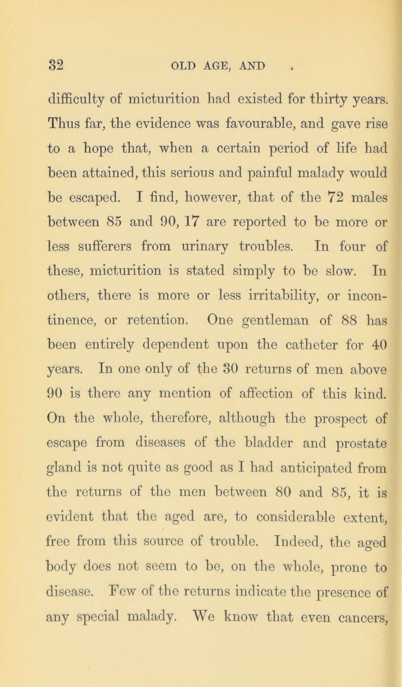 difficulty of micturition had existed for thirty years. Thus far, the evidence was favourable, and gave rise to a hope that, when a certain period of life had been attained, this serious and painful malady would be escaped. I find, however, that of the 72 males between 85 and 90, 17 are reported to be more or less sufferers from urinary troubles. In four of these, micturition is stated simply to be slow. In others, there is more or less irritability, or incon- tinence, or retention. One gentleman of 88 has been entirely dependent upon the catheter for 40 years. In one only of the 30 returns of men above 90 is there any mention of affection of this kind. On the whole, therefore, although the prospect of escape from diseases of the bladder and prostate gland is not quite as good as I had anticipated from the returns of the men between 80 and 85, it is evident that the aged are, to considerable extent, free from this source of trouble. Indeed, the a^ed body does not seem to be, on the whole, prone to disease. Few of the returns indicate the presence of any special malady. We know that even cancers,