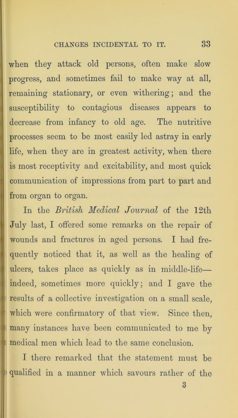 when they attack old persons, often make slow progress, and sometimes fail to make way at all, remaining stationary, or even withering; and the susceptibility to contagious diseases appears to decrease from infancy to old age. The nutritive processes seem to be most easily led astray in early life, when they are in greatest activity, when there is most receptivity and excitability, and most quick communication of impressions from part to part and from organ to organ. In the British Medical Journal of the 12th July last, I offered some remarks on the repair of wounds and fractures in aged persons. I had fre- quently noticed that it, as well as the healing of ulcers, takes place as quickly as in middle-life— indeed, sometimes more quickly; and I gave the results of a collective investigation on a small scale, which were confirmatory of that view. Since then, many instances have been communicated to me by medical men which lead to the same conclusion. I there remarked that the statement must be qualified in a manner which savours rather of the