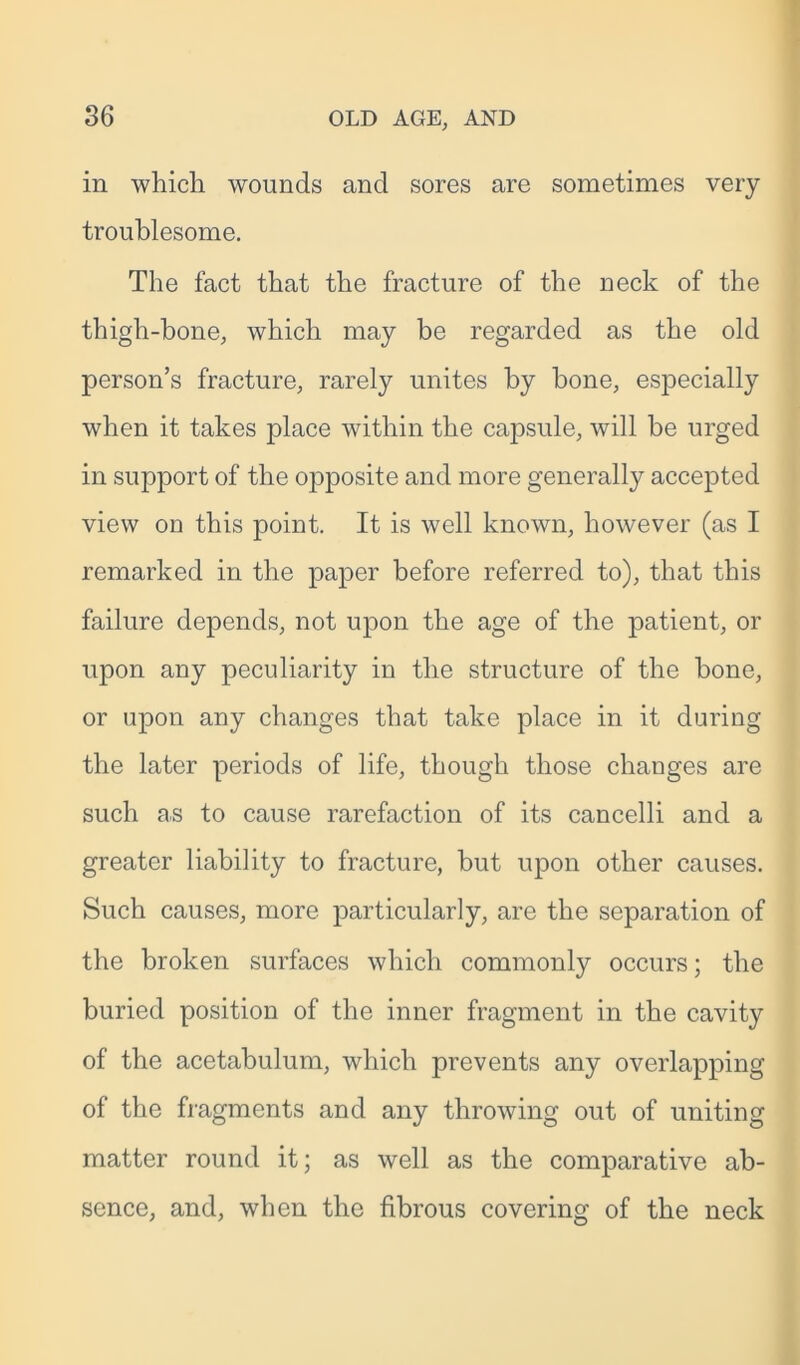 in which wounds and sores are sometimes very troublesome. The fact that the fracture of the neck of the thigh-bone, which may be regarded as the old person’s fracture, rarely unites by bone, especially when it takes place within the capsule, will be urged in support of the opposite and more generally accepted view on this point. It is well known, however (as I remarked in the paper before referred to), that this failure depends, not upon the age of the patient, or upon any peculiarity in the structure of the bone, or upon any changes that take place in it during the later periods of life, though those changes are such as to cause rarefaction of its cancelli and a greater liability to fracture, but upon other causes. Such causes, more particularly, are the separation of the broken surfaces which commonly occurs; the buried position of the inner fragment in the cavity of the acetabulum, which prevents any overlapping of the fragments and any throwing out of uniting matter round it; as well as the comparative ab- sence, and, when the fibrous covering of the neck