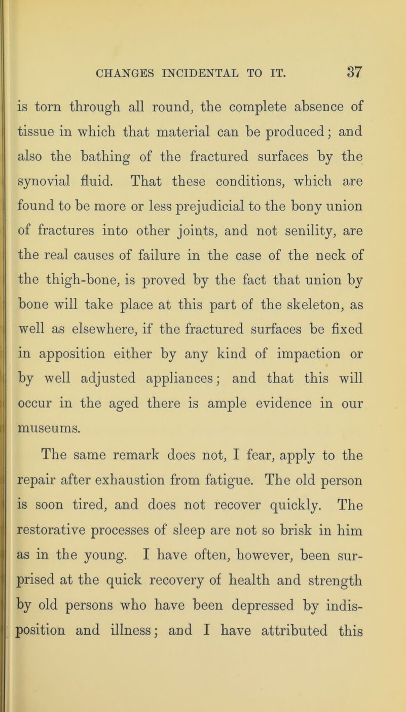 is torn through all round, the complete absence of tissue in which that material can be produced; and also the bathing of the fractured surfaces by the synovial fluid. That these conditions, which are found to be more or less prejudicial to the bony union of fractures into other joints, and not senility, are the real causes of failure in the case of the neck of the thigh-bone, is proved by the fact that union by bone will take place at this part of the skeleton, as well as elsewhere, if the fractured surfaces be fixed in apposition either by any kind of impaction or by well adjusted appliances; and that this will occur in the aged there is ample evidence in our museums. The same remark does not, I fear, apply to the repair after exhaustion from fatigue. The old person is soon tired, and does not recover quickly. The restorative processes of sleep are not so brisk in him as in the young. I have often, however, been sur- prised at the quick recovery of health and strength by old persons who have been depressed by indis- position and illness; and I have attributed this