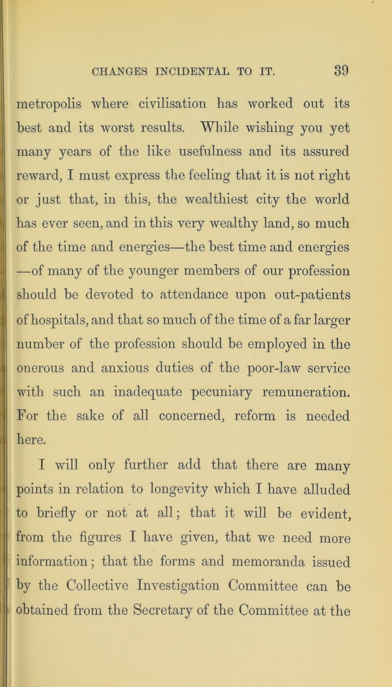 metropolis where civilisation has worked out its best and its worst results. While wishing you yet many years of the like usefulness and its assured reward, I must express the feeling that it is not right or just that, in this, the wealthiest city the world has ever seen, and in this very wealthy land, so much of the time and energies—the best time and energies —of many of the younger members of our profession should be devoted to attendance upon out-patients of hospitals, and that so much of the time of a far larger number of the profession should be employed in the onerous and anxious duties of the poor-law service with such an inadequate pecuniary remuneration. For the sake of all concerned, reform is needed here. I will only further add that there are many points in relation to longevity which I have alluded to briefly or not at all; that it will be evident, from the figures I have given, that we need more information; that the forms and memoranda issued by the Collective Investigation Committee can be obtained from the Secretary of the Committee at the