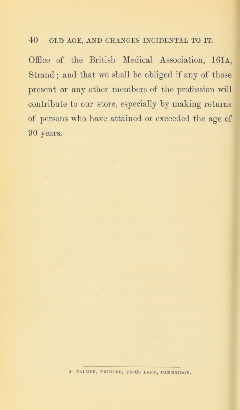 Office of the British Medical Association, 161 A, Strand; and that we shall be obliged if any of those present or any other members of the profession will contribute to our store, especially by making returns of persons who have attained or exceeded the age of 90 years. J. TALMEE, PRINTER, JESUS LANE, CAMBRIDGE,