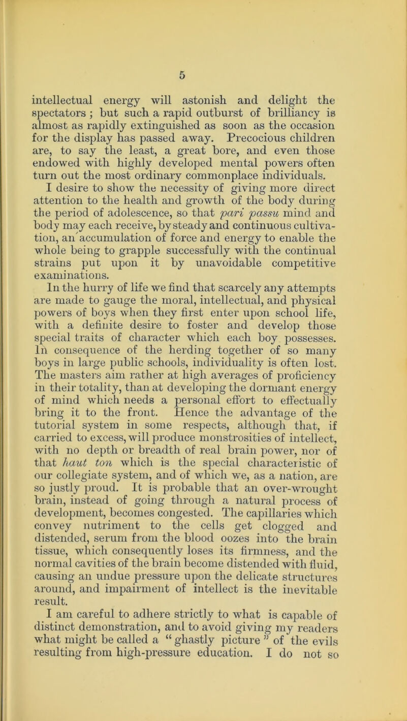intellectual energy will astonish and delight the spectators ; but such a rapid outburst of brilliancy is almost as rapidly extinguished as soon as the occasion for the display has passed away. Precocious children are, to say the least, a great bore, and even those endowed with highly developed mental powers often turn out the most ordinary commonplace individuals. I desire to show the necessity of giving more direct attention to the health and growth of the body during the period of adolescence, so that pari passu mind and body may each receive, by steady and continuous cultiva- tion, an'accumulation of force and energy to enable the whole being to grapple successfully with the continual strains put upon it by unavoidable competitive examinations. In the hurry of life we find that scarcely any attempts are made to gauge the moral, intellectual, and physical powers of boys when they first enter upon school life, with a definite desire to foster and develop those special traits of character which each boy possesses. In consequence of the herding together of so many boys in large public schools, individuality is often lost. The masters aim rather at high averages of proficiency in their totality, than at developing the dormant energy of mind which needs a personal effort to effectually bring it to the front. Hence the advantage of the tutorial system in some respects, although that, if carried to excess, will produce monstrosities of intellect, with no depth or breadth of real brain power, nor of that haut ton which is the special characteristic of our collegiate system, and of which we, as a nation, are so justly proud. It is probable that an over-wrought brain, instead of going through a natural process of development, becomes congested. The capillaries which convey nutriment to the cells get clogged and distended, serum from the blood oozes into the brain tissue, which consequently loses its firmness, and the normal cavities of the brain become distended with fluid, causing an undue pressure upon the delicate structures around, and impairment of intellect is the inevitable result. I am careful to adhere strictly to what is capable of distinct demonstration, ami to avoid giving my readers what might be called a “ ghastly picture 11 of the evils resulting from high-pressure education. I do not so