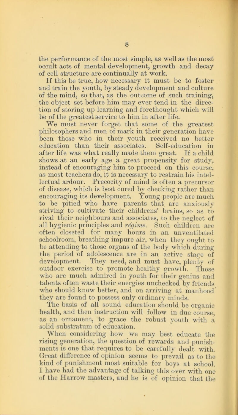 the performance of the most simple, as well as the most occult acts of mental development, growth and decay of cell structure are continually at work. If this be true, how necessary it must be to foster and train the youth, by steady development and culture of the mind, so that, as the outcome of such training, the object set before him may ever tend in the direc- tion of storing up learning and forethought which will be of the greatest service to him in after life. We must never forget that some of the greatest philosophers and men of mark in their generation have been those who in their youth received no better education than then- associates. Self-education in after life was what really made them great. If a child shows at an early age a great propensity for study, instead of encouraging him to proceed on this course, as most teachers do, it is necessary to restrain his intel- lectual ardour. Precocity of mind is often a precursor of disease, which is best cured by checking rather than encouraging its development. Young people are much to be pitied who have parents that are anxiously striving to cultivate their childrens’ brains, so as to rival their neighbours and associates, to the neglect of all hygienic principles and regime. Such children are often closeted for many hours in an unventilated schoolroom, breathing impure air, when they ought to be attending to those organs of the body which during the period of adolescence are in an active stage of development. They need, and must have, plenty of outdoor exercise to promote healthy growth. Those who are much admired in youth for their genius and talents often waste their energies unchecked by friends who should know better, and on arriving at manhood they are found to possess only ordinary minds. The basis of all sound education should be organic health, and then instruction will follow in due course, as an ornament, to grace the robust }mutli with a solid substratum of education. When considering how we may best educate the rising generation, the question of rewards and punish- ments is one that requires to be carefully dealt with. Great difference of opinion seems to prevail as to the kind of punishment most suitable for boys at school. I have had the advantage of talking this over with one of the Harrow masters, and he is of opinion that the