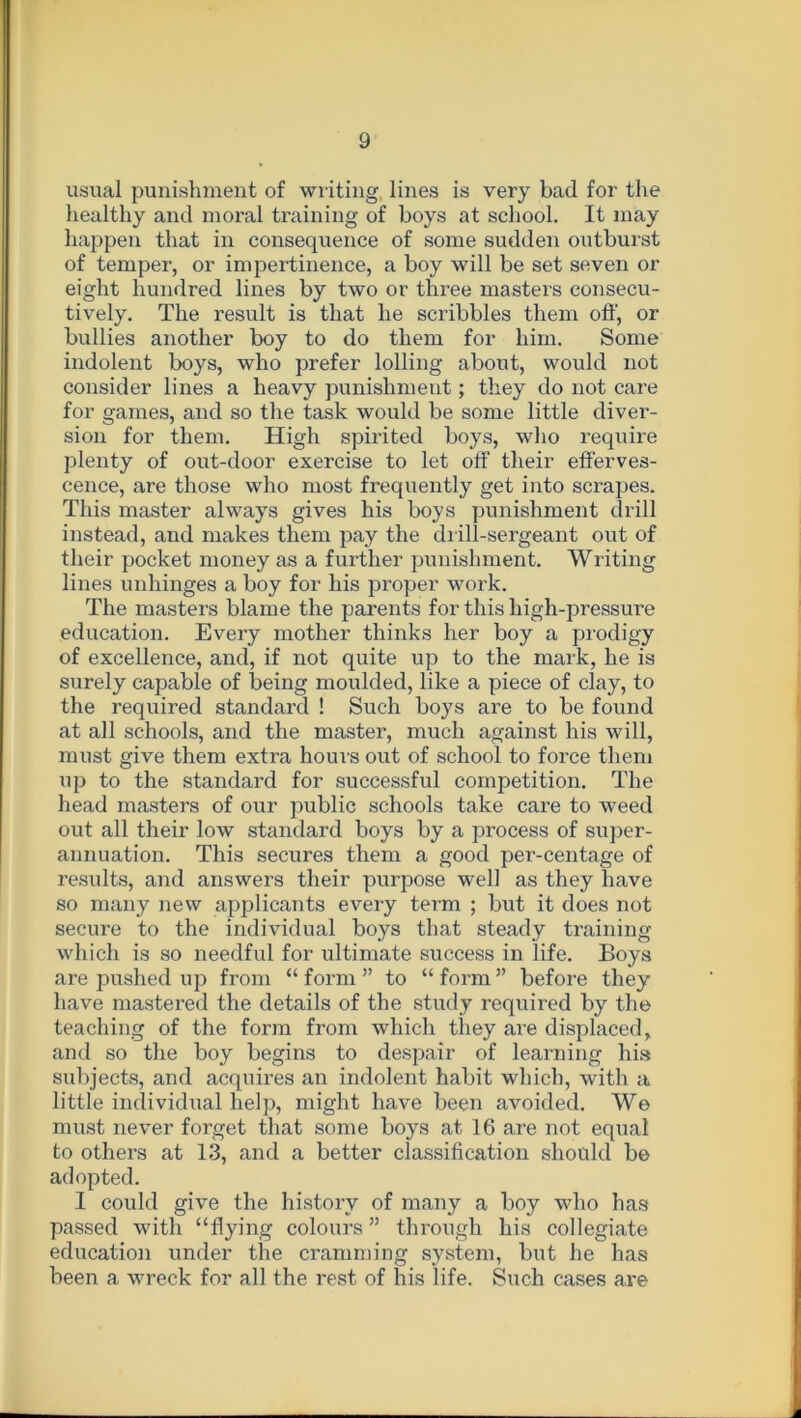 usual punishment of writing lines is very bad for the healthy and moral training of boys at school. It may happen that in consequence of some sudden outburst of temper, or impertinence, a boy will be set seven or eight hundred lines by two or three masters consecu- tively. The result is that he scribbles them off, or bullies another boy to do them for him. Some indolent boys, who prefer lolling about, would not consider lines a heavy punishment; they do not care for games, and so the task would be some little diver- sion for them. High spirited boys, who require plenty of out-door exercise to let off their efferves- cence, are those who most frequently get into scrapes. This master always gives his boys punishment drill instead, and makes them pay the drill-sergeant out of their pocket money as a further punishment. Writing lines unhinges a boy for his proper work. The masters blame the parents for this high-pressure education. Every mother thinks her boy a prodigy of excellence, and, if not quite up to the mark, he is surely capable of being moulded, like a piece of clay, to the required standard ! Such boys are to be found at all schools, and the master, much against his will, must give them extra horn's out of school to force them up to the standard for successful competition. The head masters of our public schools take care to weed out all their low standard boys by a process of super- annuation. This secures them a good per-centage of results, and answers their purpose well as they have so many new applicants every term ; but it does not secure to the individual boys that steady training which is so needful for ultimate success in life. Boys are pushed up from “ form ” to “ form ” before they have mastered the details of the study required by the teaching of the form from which they are displaced, and so the boy begins to despair of learning his subjects, and acquires an indolent habit which, with a little individual help, might have been avoided. We must never forget that some boys at 16 are not equal to others at 13, and a better classification should be adopted. I could give the history of many a boy who has passed with “flying colours ” through his collegiate education under the cramming system, but he has been a wreck for all the rest of his life. Such cases are