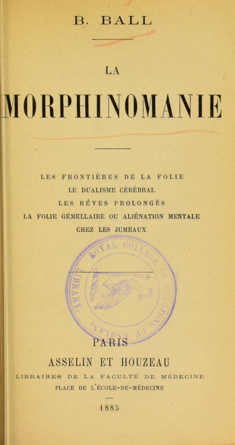 B. BALL LA LES FRONTIÈRES DE LA FOLIE LE DUALISME CÉRÉBRAL LES RÊVES PROLONGÉS LA FOLIE GÉMELLAIRE OU ALIÉNATION MENTALE CUEZ LES JUMEAUX \ \ ^ ‘ /y y . L j | < I PARIS ASSELIN ET IIOUZEAU LIBRAIRES DE LA FACULTÉ DE MÉDECINE PLACE DE l’ÉCOLE-DE-MÉDECINE