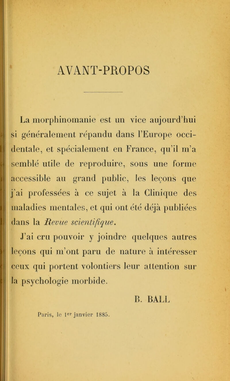 AVANT-PROPOS La morphinomanie est un vice aujourd’hui si généralement répandu dans l’Europe occi- dentale, et spécialement en France, qu’il m’a semblé utile de reproduire, sous une forme accessible au grand public, les leçons que j’ai professées à ce sujet à la Clinique des maladies mentales, et qui ont été déjà publiées dans la Revue scientifique. J’ai cru pouvoir y joindre quelques autres leçons qui m’ont paru de nature à intéresser ceux qui portent volontiers leur attention sur la psychologie morbide. B. BALE Paris, le 1er janvier 1885.