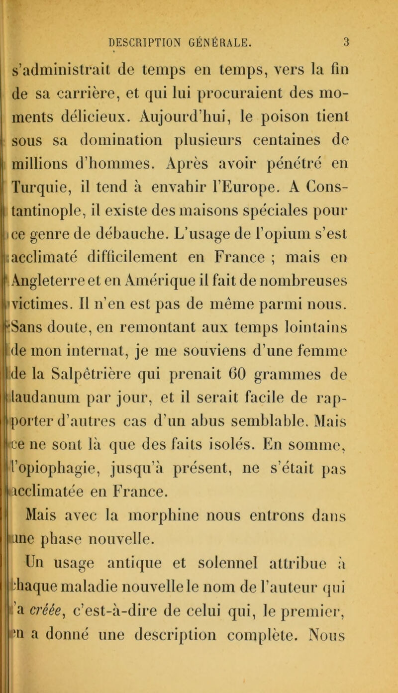 s’administrait de temps en temps, vers la fin de sa carrière, et qui lui procuraient des mo- ments délicieux. Aujourd'hui, le poison tient sous sa domination plusieurs centaines de millions d’hommes. Après avoir pénétré en Turquie, il tend à envahir l’Europe. A Cons- tantinople, il existe des maisons spéciales pour ice genre de débauche. L’usage de l’opium s’est I;acclimaté difficilement en France ; mais en Angleterre et en Amérique il fait de nombreuses 'victimes. Il n’en est pas de même parmi nous. 'Sans doute, en remontant aux temps lointains de mon internat, je me souviens d’une femme de la Salpêtrière qui prenait 60 grammes de laudanum par jour, et il serait facile de rap- Iporter d’autres cas d’un abus semblable. Mais ce ne sont là que des faits isolés. En somme, l’opiophagie, jusqu’à présent, 11e s’était pas acclimatée en France. Mais avec la morphine nous entrons dans urne phase nouvelle. Un usage antique et solennel attribue à | Ihaque maladie nouvelle le nom de l’auteur qui a créée, c’est-à-dire de celui qui, le premier, pn a donné une description complète. Nous