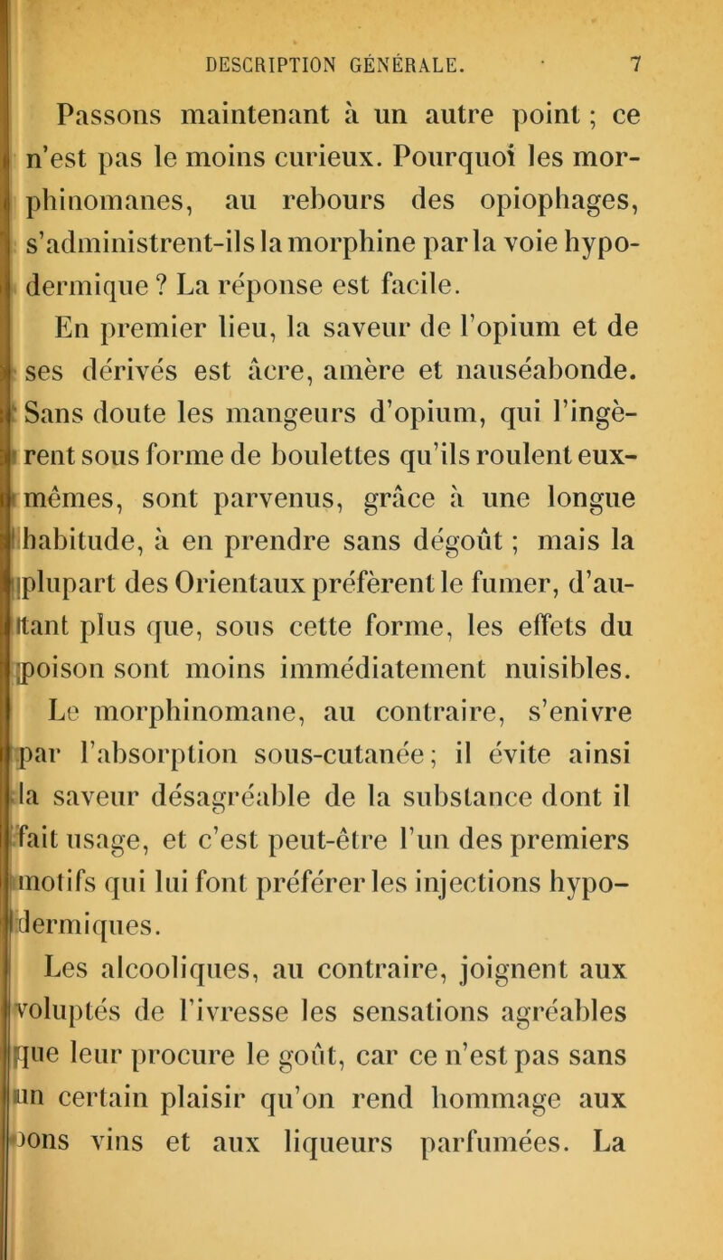 Passons maintenant à un autre point ; ce n’est pas le moins curieux. Pourquoi les mor- phinomanes, au rebours des opiophages, s’administrent-ils la morphine parla voie hypo- dermique ? La réponse est facile. En premier lieu, la saveur de l’opium et de ses dérivés est âcre, amère et nauséabonde. Sans doute les mangeurs d’opium, qui l’ingè- rent sous forme de boulettes qu’ils roulent eux- : mêmes, sont parvenus, grâce à une longue ! habitude, à en prendre sans dégoût ; mais la [plupart des Orientaux préfèrent le fumer, d’au- Itant plus que, sous cette forme, les effets du [poison sont moins immédiatement nuisibles. Le morphinomane, au contraire, s’enivre par l’absorption sous-cutanée; il évite ainsi la saveur désagréable de la substance dont il fait usage, et c’est peut-être l’un des premiers I(motifs qui lui font préférer les injections hypo- dermiques. Les alcooliques, au contraire, joignent aux voluptés de l’ivresse les sensations agréables jque leur procure le goût, car ce n’est pas sans un certain plaisir qu’on rend hommage aux nons vins et aux liqueurs parfumées. La