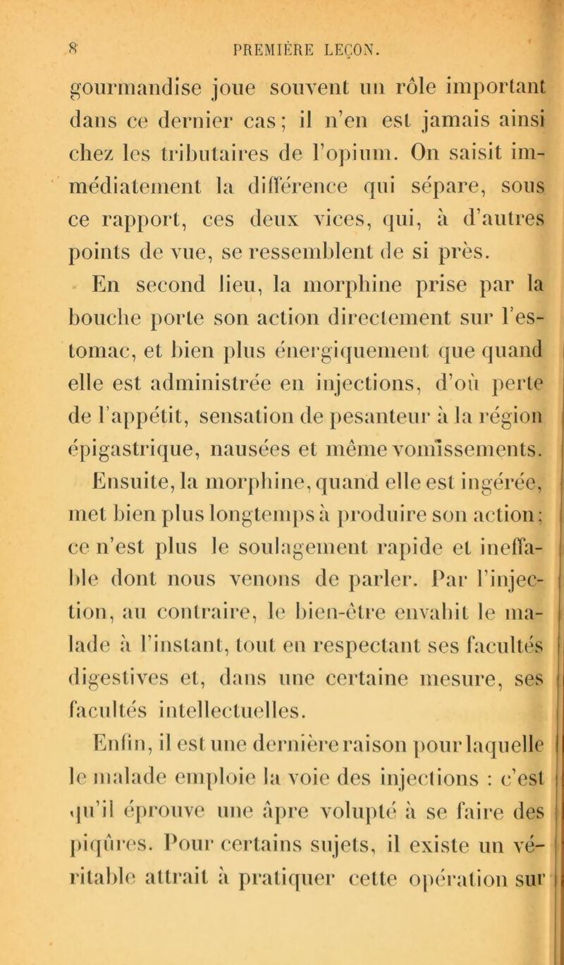 gourmandise joue souvent un rôle important dans ce dernier cas; il n’en est jamais ainsi chez les tributaires de l’opium. On saisit im- médiatement la différence qui sépare, sous ce rapport, ces deux vices, qui, à d’autres points de vue, se ressemblent de si près. En second lieu, la morphine prise par la bouche porte son action directement sur l'es- tomac, et bien plus énergiquement que quand elle est administrée en injections, d’où perte de l’appétit, sensation de pesanteur à la région épigastrique, nausées et même vomissements. Ensuite, la morphine, quand elle est ingérée, met bien plus longtemps à produire son action; ce n’est plus le soulagement rapide et ineffa- ble dont nous venons de parler. Par l’injec- tion, au contraire, le bien-être envahit le ma- lade à l’instant, tout en respectant ses facultés digestives et, dans une certaine mesure, ses facultés intellectuelles. Enfin, il csl une dernière raison pour laquelle le malade emploie la voie des injections : c’est qu’il éprouve une âpre volupté à se faire des piqûres. Pour certains sujets, il existe un vé- ritable attrait à pratiquer cette opération sur