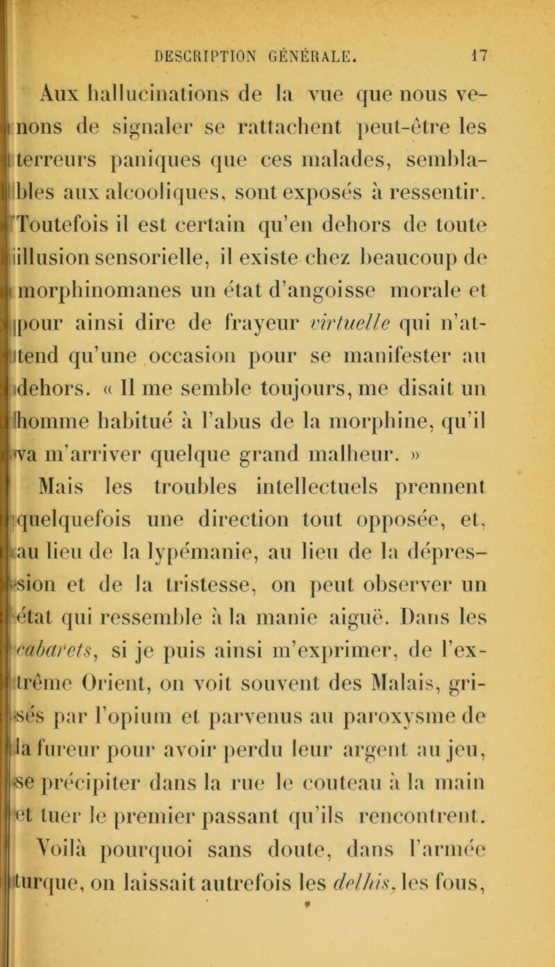 Aux hallucinations de la vue que nous ve- i nons de signaler se rattachent peut-être les iterreurs paniques que ces malades, sembla- bles aux alcooliques, sont exposés à ressentir. Toutefois il est certain qu’en dehors de toute iillusion sensorielle, il existe chez beaucoup de i morphinomanes un état d’angoisse morale et ipour ainsi dire de frayeur virtuelle qui n’at- litend qu’une occasion pour se manifester au (dehors. « Il me semble toujours, me disait un ihomme habitué à l’abus de la morphine, qu’il l<va m'arriver quelque grand malheur. » Mais les troubles intellectuels prennent quelquefois une direction tout opposée, et, tau lieu de la lypémanie, au lieu de la dépres- sion et de la tristesse, on peut observer un H3tat qui ressemble à la manie aiguë. Dans les •cabarets, si je puis ainsi m’exprimer, de l’ex- trême Orient, on voit souvent des Malais, gri- sés par l’opium et parvenus au paroxysme de la fureur pour avoir perdu leur argent au jeu, se précipiter dans la rue le couteau à la main ret tuer le premier passant qu’ils rencontrent. Voilà pourquoi sans doute, dans l’armée i turque, on laissait autrefois les delhis. les fous,