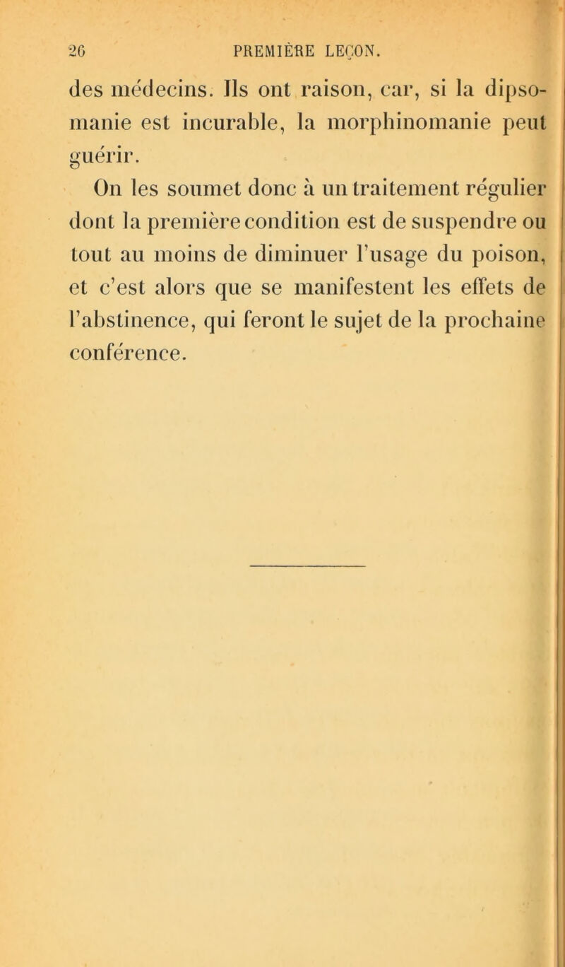 des médecins. Ils ont raison, car, si la dipso- manie est incurable, la morphinomanie peut guérir. On les soumet donc à un traitement régulier dont la première condition est de suspendre ou tout au moins de diminuer l’usage du poison, et c’est alors que se manifestent les effets de l’abstinence, qui feront le sujet de la prochaine conférence.