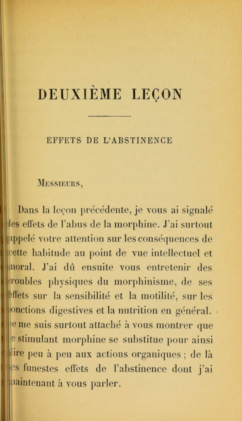 DEUXIÈME LEÇON it EFFETS DE L’ABSTINENCE Messieurs, Dans la leçon précédente, je vous ai signalé les effets de l’abus de la morphine. J’ai surtout appelé votre attention sur les conséquences de celte habitude au point de vue intellectuel et moral. J’ai dû ensuite vous entretenir des •roubles physiques du morphinisme, de ses Mets sur la sensibilité et la motilité, sur les •onctions digestives et la nutrition en général, je me suis surtout attaché à vous montrer que e stimulant morphine se substitue pour ainsi pire peu à peu aux actions organiques ; de là p funestes effets de l’abstinence dont j’ai maintenant à vous parler.
