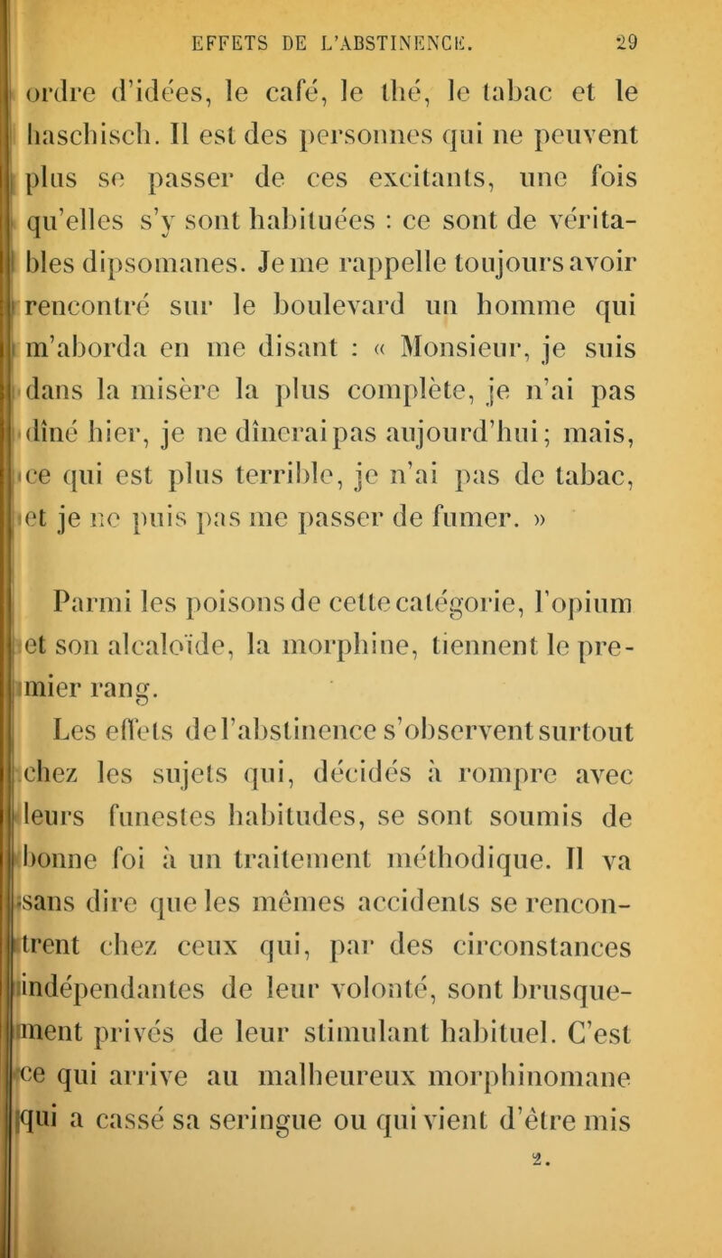 ordre d’idées, le café, le thé, le tabac et le haschisch. Il est des personnes qui 11e peuvent plus se passer de ces excitants, une fois qu’elles s’y sont habituées : ce sont de vérita- bles dipsomanes. Je me rappelle toujours avoir rencontré sur le boulevard un homme qui m’aborda en me disant : « Monsieur, je suis dans la misère la plus complète, je n’ai pas I dîné hier, je ne dînerai pas aujourd’hui; mais, ce qui est plus terrible, je n’ai pas de tabac, let je ne puis pas me passer de fumer. » Parmi les poisons de cette catégorie, l’opium 1 et son alcaloïde, la morphine, tiennent le pre- mier rang. Les effets de l’abstinence s’observent surtout chez les sujets qui, décidés à rompre avec leurs funestes habitudes, se sont soumis de bonne foi à un traitement méthodique. 11 va •sans dire que les mêmes accidents se rencon- trent chez ceux qui, par des circonstances indépendantes de leur volonté, sont brusque- iment privés de leur stimulant habituel. C’est ce qui arrive au malheureux morphinomane (qui a cassé sa seringue ou qui vient d’être mis