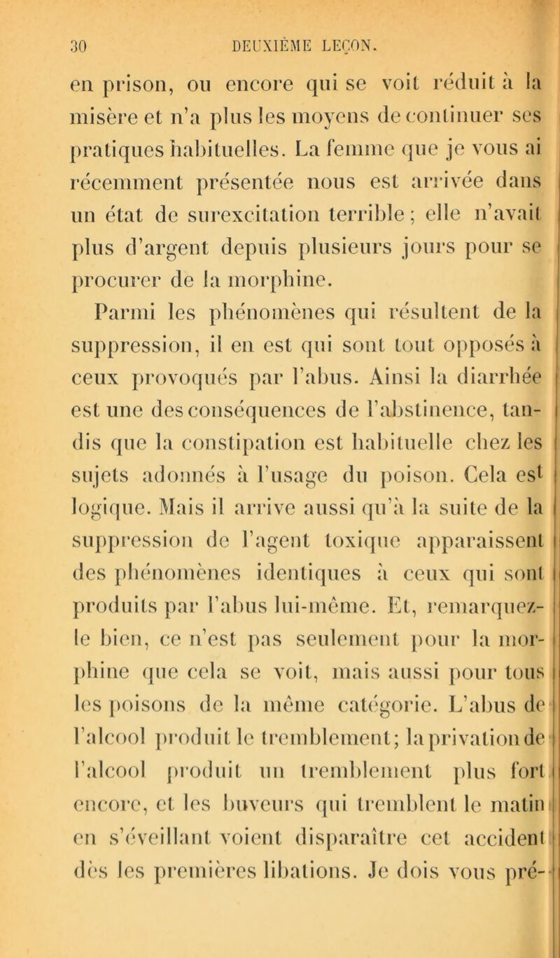 en prison, on encore qui se voit réduit à la misère et n’a plus les moyens de continuer scs pratiques habituelles. La femme que je vous ai récemment présentée nous est arrivée dans un état de surexcitation terrible ; elle n’avait plus d’argent depuis plusieurs jours pour se procurer de la morphine. Parmi les phénomènes qui résultent de la suppression, il en est qui sont tout opposés à ceux provoqués par l’abus. Ainsi la diarrhée est une des conséquences de F abstinence, tan- | dis que la constipation est habituelle chez les I sujets adonnés à l’usage du poison. Cela est j logique. Mais il arrive aussi qu’à la suite de la suppression de l’agent toxique apparaissent des phénomènes identiques à ceux qui sont produits par l’abus lui-même. Et, remarquez- i le bien, ce n’est pas seulement pour la mor- phine (pie cela se voit, mais aussi pour tous les poisons de la même catégorie. L’abus de* l’alcool produit le tremblement; la privation de l’alcool produit un tremblement plus fort j encore, et les buveurs qui tremblent le matini en s’éveillant voient disparaître cet accident! dès les premières libations. Je dois vous pré--
