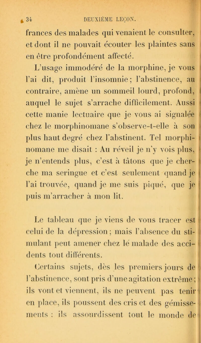 frances des malades qui venaient le consulter, et dont il ne pouvait écouter les plaintes sans en être profondément affecté. L’usage immodéré de la morphine, je vous l’ai dit, produit l’insomnie; l’abstinence, au contraire, amène un sommeil lourd, profond, ! auquel le sujet s’arrache difficilement. Aussi cette manie lectuaire que je vous ai signalée chez le morphinomane s’observe-t-elle à son plus haut degré chez l'abstinent. Tel morphi- nomane me disait : Au réveil je n’y vois plus, je n’entends plus, c’est à tâtons que je cher- che ma seringue et c’est seulement quand je l’ai trouvée, quand je me suis piqué, que je puis m’arracher à mon lit. Le tableau que je viens de vous tracer est celui de la dépression ; mais l’absence du sti- mulant peut amener chez le malade des acci- dents tout différents. Certains sujets, dès les premiers jours de l’abstinence, sont pris d’une agitation extrême ; ils vont et viennent, ils ne peuvent pas tenir en place, ils poussent des cris et des gémisse- ments ; ils assourdissent tout le monde de