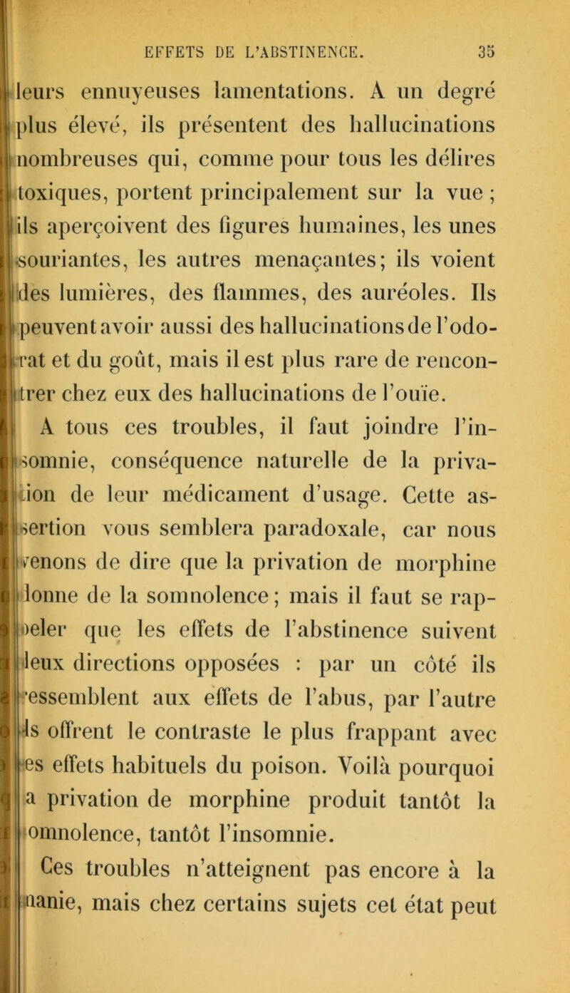 leurs ennuyeuses lamentations. A un degré plus élevé, ils présentent des hallucinations nombreuses qui, comme pour tous les délires toxiques, portent principalement sur la vue ; ils aperçoivent des figures humaines, les unes souriantes, les autres menaçantes; ils voient des lumières, des flammes, des auréoles. Ils peuventavoir aussi des hallucinationsde l’odo- rat et du goût, mais il est plus rare de rencon- trer chez eux des hallucinations de l’ouïe. À tous ces troubles, il faut joindre l’in- omnie, conséquence naturelle de la priva- ion de leur médicament d’usage. Cette as- sertion vous semblera paradoxale, car nous menons de dire que la privation de morphine lonne de la somnolence; mais il faut se rap- peler que les effets de l’abstinence suivent leux directions opposées : par un côté ils essemhlent aux effets de l’abus, par l’autre ls offrent le contraste le plus frappant avec s effets habituels du poison. Voilà pourquoi a privation de morphine produit tantôt la omnolence, tantôt l’insomnie. Ces troubles n’atteignent pas encore à la aanie, mais chez certains sujets cet état peut