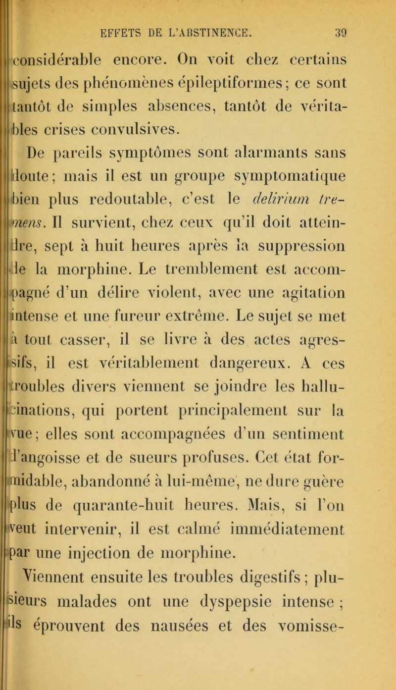 •considérable encore. On voit chez certains •sujets des phénomènes épileptiformes; ce sont tantôt de simples absences, tantôt de vérita- bles crises convulsives. De pareils symptômes sont alarmants sans {cloute ; mais il est un groupe symptomatique bien plus redoutable, c’est le delirium tre- vnens. Il survient, chez ceux qu’il doit attein- dre, sept à huit heures après la suppression de la morphine. Le tremblement est accom- pagné d’un délire violent, avec une agitation intense et une fureur extrême. Le sujet se met à tout casser, il se livre à des actes agrès- isifs, il est véritablement dangereux. À ces troubles divers viennent se joindre les hallu- Ifcinations, qui portent principalement sur la rvue; elles sont accompagnées d’un sentiment J’angoisse et de sueurs profuses. Cet état for- midable, abandonné à lui-même, ne dure guère •plus de quarante-huit heures. Mais, si l’on •veut intervenir, il est calmé immédiatement par une injection de morphine. Viennent ensuite les troubles digestifs ; plu- sieurs malades ont une dyspepsie intense ; ds éprouvent des nausées et des vomisse-