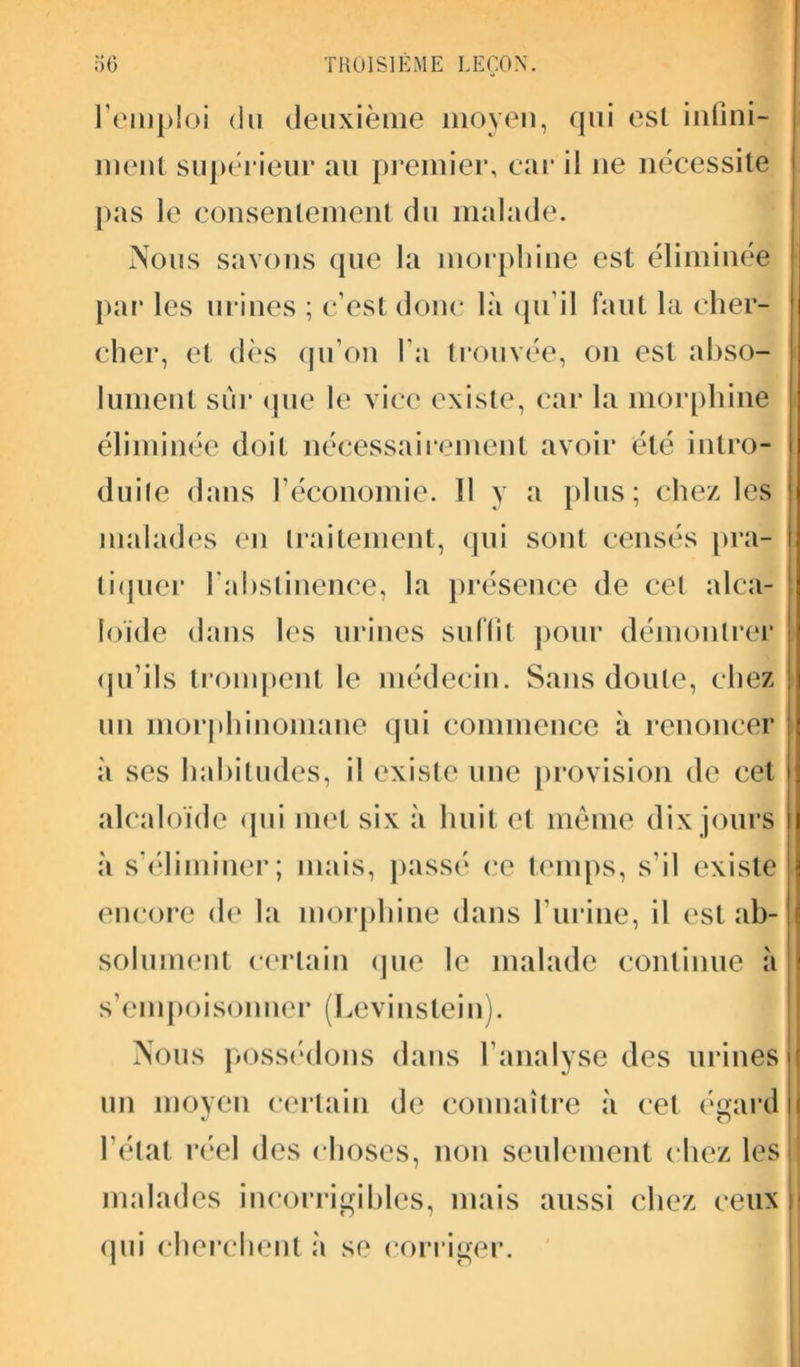 l’emploi du deuxième moyen, qui est inflni- ment supérieur au premier, car il 11e nécessite pas le consentement du malade. Nous savons que la morphine est éliminée par les urines ; c’est donc là qu’il faut la cher- cher, et dès qu’on l'a trouvée, on est abso- lument sur que le vice existe, car la morphine éliminée doit nécessairement avoir été intro- duis dans l’économie. Il y a plus; chez les malades en traitement, qui sont censés pra- tiquer l'abstinence, la présence de cet alca- loïde dans les urines suffît pour démontrer qu’ils trompent le médecin. Sans doute, chez un morphinomane qui commence à renoncer à ses habitudes, il existe une provision de cet alcaloïde qui met six à huit et même dix jours à s’éliminer; mais, passé ce temps, s’il existe encore de la morphine dans l’urine, il est ab- solument certain que le malade continue à s’empoisonner (Levinstein). Nous possédons dans l’analyse des urines un moyen certain de connaître à cet égard l’état réel des choses, non seulement chez les malades incorrigibles, mais aussi chez ceux qui cherchent h se corriger.
