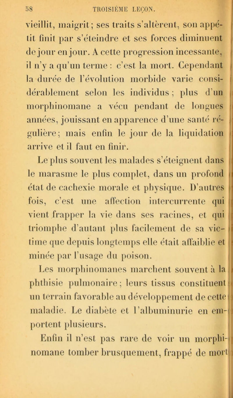 vieillit, maigrit; ses traits s’altèrent, son appé- tit finit par s’éteindre et ses forces diminuent de jour en jour. A cette progression incessante, il n’y a qu’un terme : c’est la mort. Cependant la durée de l’évolution morbide varie consi- dérablement selon les individus ; plus d’un morphinomane a vécu pendant de longues années, jouissant en apparence d’une santé ré- gulière; mais enfin le jour de la liquidation arrive et il faut en finir. Le plus souvent les malades s’éteignent dans le marasme le plus complet, dans un profond état de cachexie morale et physique. D’autres fois, c’est une affection intercurrente qui vient frapper la vie dans ses racines, et qui triomphe d’autant plus facilement de sa vie- r lime que depuis longtemps elle était affaiblie et minée par l’usage du poison. Les morphinomanes marchent souvent à la \ phthisie pulmonaire; leurs tissus constituent i un terrain favorable au développement de cette |l maladie. Le diabète et l’albuminurie en em~| portent plusieurs. Enfin il n’est pas rare de voir un morphi-Il nomane tomber brusquement, frappé de mort11