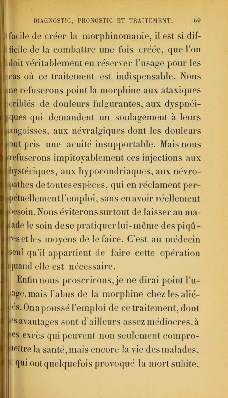 facile de créer la morphinomanie, il est si dif- ficile de la combattre une fois créée, que l’on doit véritablement en réserver l’usage pour les cas où ce traitement est indispensable. Nous ne refuserons point la morphine aux ataxiques criblés de douleurs fulgurantes, aux dyspnéi- ques qui demandent un soulagement à leurs (angoisses, aux névralgiques dont les douleurs ont pris une acuité insupportable. Mais nous refuserons impitoyablement ces injections aux hystériques, aux hypocondriaques, aux névro- pathes de toutes espèces, qui en réclament per- étuellement l’emploi, sans en avoir réellement esoin. Nous éviterons surtout de laisser au ma- lade le soin dese pratiquer lui-même des piqû- res et les moyens de le faire. C’est au médecin seul qu’il appartient de faire cette opération quand elle est nécessaire. Enfin nous proscrirons, je ne dirai point l’u- pge,mais l’abus de la morphine chez les alié- nés. Onapoussé l’emploi de ce traitement, dont p avantages sont d’ailleurs assez médiocres, à les excès qui peuvent non seulement compro- mettre la santé, mais encore la vie des malades, tqui ont quelquefois provoqué la mort subite.