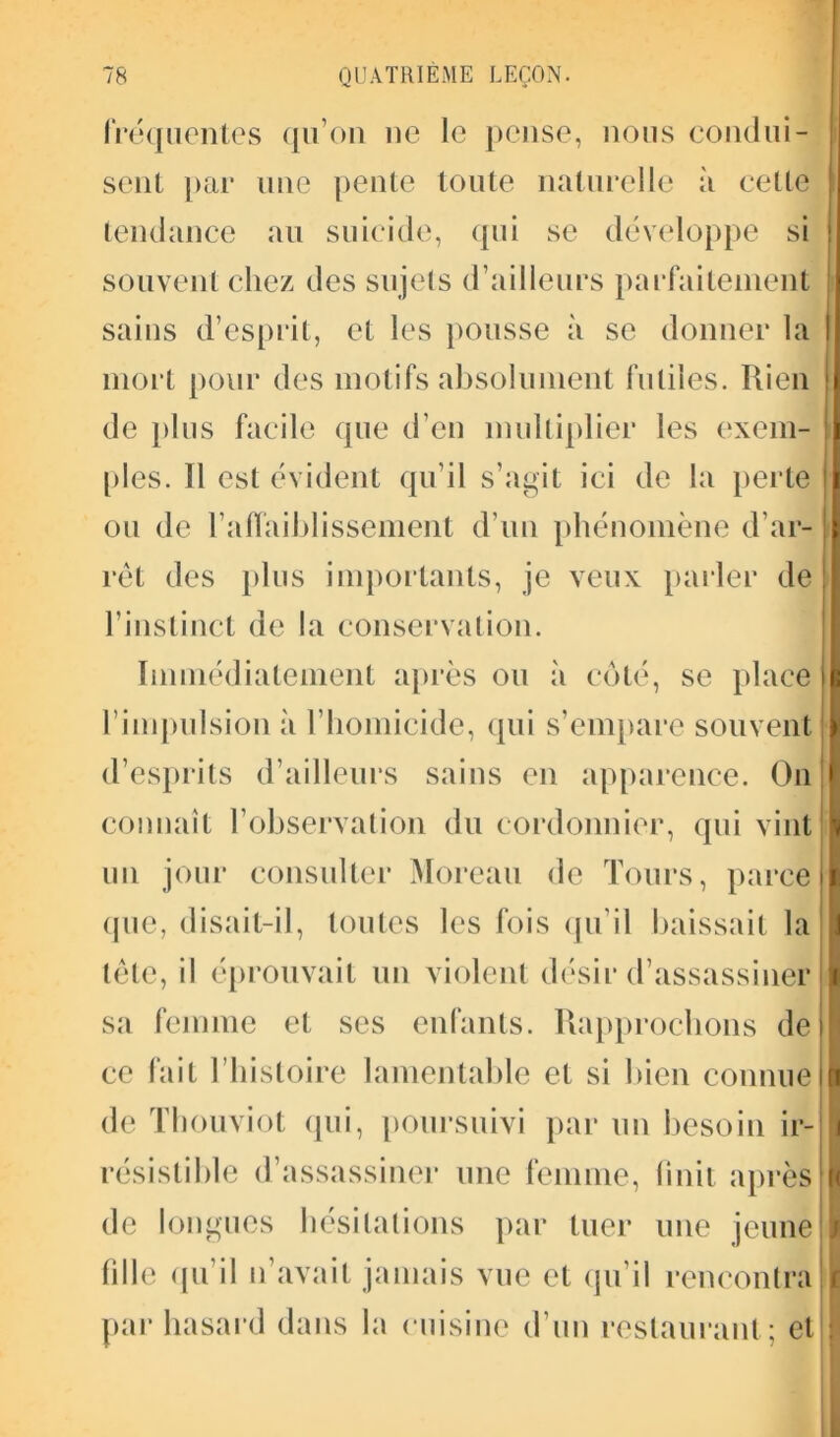 fréquentes qu’on ne le pense, nous condui- sent par une pente toute naturelle à cette tendance au suicide, qui se développe si souvent chez des sujets d’ailleurs parfaitement sains d’esprit, et les pousse à se donner la mort pour des motifs absolument futiles. Rien de plus facile que d’en multiplier les exem- ples. Il est évident qu’il s’agit ici de la perte ou de l'affaiblissement d’un phénomène d’ar- rêt des plus importants, je veux parler de l’instinct de la conservation. Immédiatement après ou à coté, se place l’impulsion à l’homicide, qui s’empare souvent d’esprits d’ailleurs sains en apparence. On connaît F observation du cordonnier, qui vint un jour consulter Moreau de Tours, parce que, disait-il, toutes les fois qu’il baissait la tête, il éprouvait un violent désir d’assassiner sa femme et scs enfants. Rapprochons de ce fait l’histoire lamentable et si bien connue de Thouviot qui, poursuivi par un besoin ir- résistible d’assassiner une femme, finit après de longues hésitations par tuer une jeune fille qu’il n’avait jamais vue et qu’il rencontra par hasard dans la cuisine d’un restaurant; et