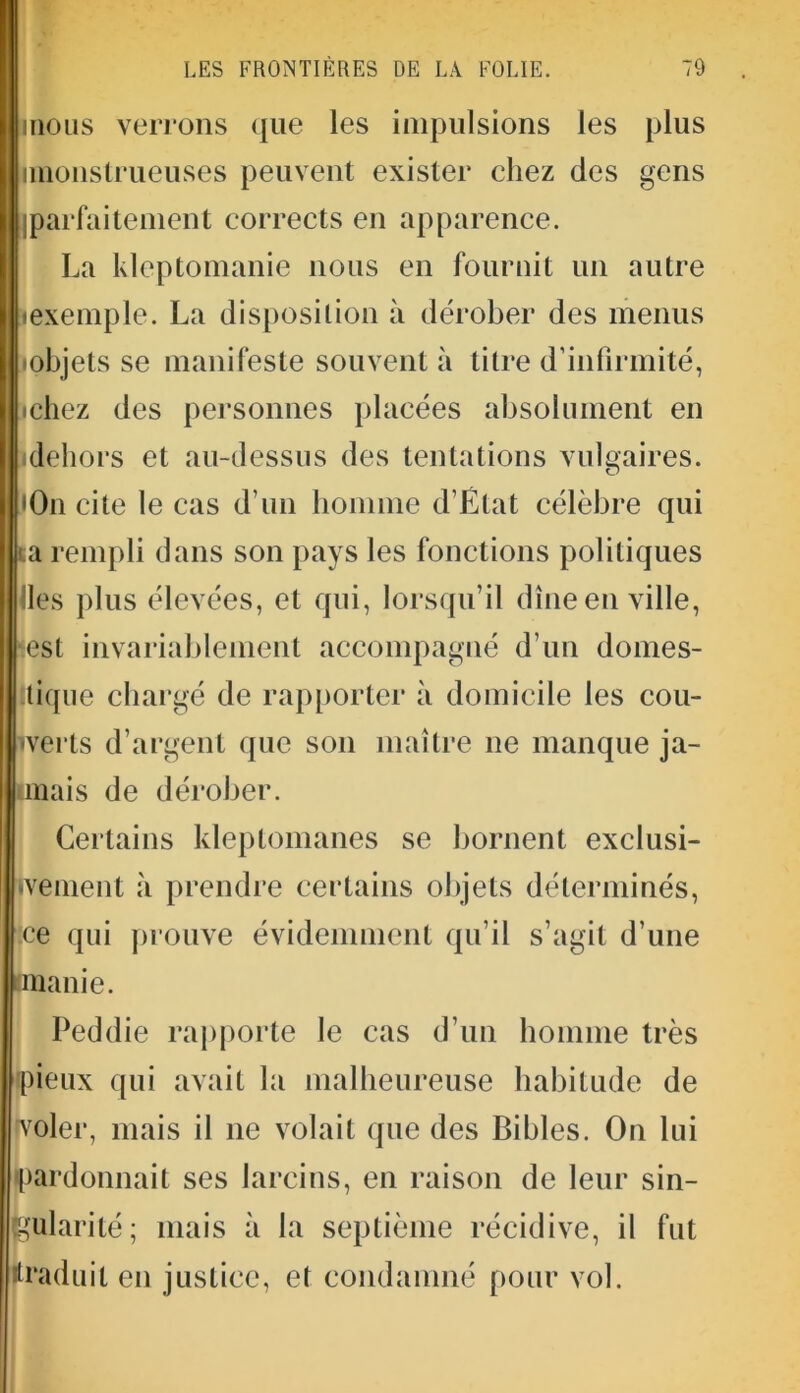 LES FRONTIÈRES DE LÀ FOLIE. 79 mous verrons que les impulsions les plus imonstrueuses peuvent exister chez des gens [parfaitement corrects en apparence. La kleptomanie nous en fournit un autre «exemple. La disposition à dérober des menus •objets se manifeste souvent à litre d’infirmité, «chez des personnes placées absolument en dehors et au-dessus des tentations vulgaires. *0n cite le cas d’un homme d’État célèbre qui sa rempli dans son pays les fonctions politiques les plus élevées, et qui, lorsqu'il dîne en ville, lest invariablement accompagné d’un domes- tique chargé de rapporter à domicile les cou- verts d’argent que son maître ne manque ja- mais de dérober. Certains kleptomanes se bornent exclusi- vement à prendre certains objets déterminés, :ce qui prouve évidemment qu’il s’agit d’une manie. Peddie rapporte le cas d’un homme très pieux qui avait la malheureuse habitude de voler, mais il ne volait que des Bibles. On lui •pardonnait ses larcins, en raison de leur sin- gularité; mais à la septième récidive, il fut traduit en justice, et condamné pour vol.