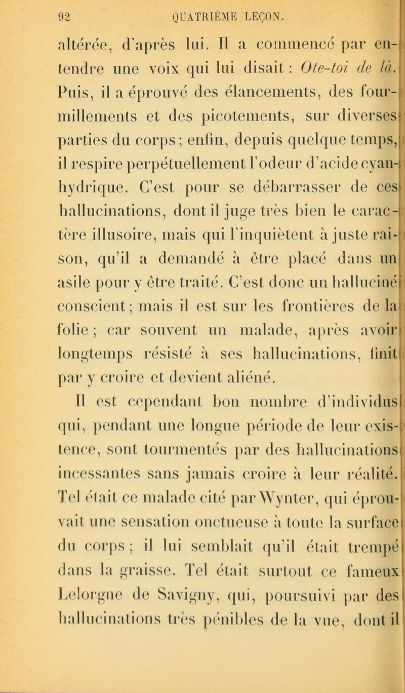 altérée, d’après lui. Il a commencé par en- tendre mie voix qui lui disait : Ote-toi de là. Puis, il a éprouvé des élancements, des four- millements et des picotements, sur diverses parties du corps; enlin, depuis quelque temps, il respire perpétuellement rôdeur d’acidecyan-t hydrique. C’est pour se débarrasser de ces hallucinations, dont il juge très bien le carac- tère illusoire, mais qui l’inquiètent ajuste rai- son, qu’il a demandé à être placé dans un asile pour y être traité. C’est donc un halluciné conscient; mais il est sur les frontières de la folie ; car souvent un malade, après avoir longtemps résisté à ses hallucinations, Unit par y croire et devient aliéné. 11 est cependant bon nombre d’individus) qui, pendant une longue période de leur exis- tence, sont tourmentés par des hallucinations incessantes sans jamais croire à leur réalité. Tel élait ce malade cité par Wynter, qui éprou- vait une sensation onctueuse à toute la surface du corps; il lui semblait qu’il était trempé dans la graisse. Tel était surtout ce fameux Lelorgne de Saviguy, qui, poursuivi par desi hallucinations très pénibles de la vue, dont il