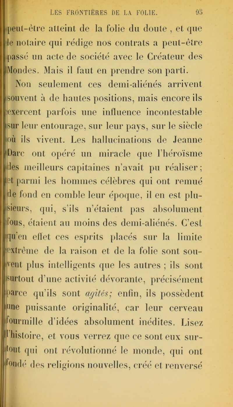 ipeul-êlre atteint de la folie du doute , et que le notaire qui rédige nos contrats a peut-être [passé un acte de société avec le Créateur des Mondes. Mais il faut en prendre son parti. Non seulement ces demi-aliénés arrivent souvent à de hautes positions, mais encore ils •exercent parfois une influence incontestable sur leur entourage, sur leur pays, sur le siècle pou ils vivent. Les hallucinations de Jeanne flarc ont opéré un miracle que l’héroïsme ■lies meilleurs capitaines n’avait pu réaliser; |iet parmi les hommes célèbres qui ont remué de fond en comble leur époque, il en est plu- sieurs, qui, s’ils n’étaient pas absolument fous, étaient au moins des demi-aliénés. C’est qu’en elïet ces esprits placés sur la limite 'extrême de la raison et de la folie sont sou- vent plus intelligents que les autres ; ils sont surtout d’une activité dévorante, précisément (parce qu’ils sont agités; enfin, ils possèdent one puissante originalité, car leur cerveau fourmille d’idées absolument inédites. Lisez I histoire, et vous verrez que ce sont eux sur- tout qui ont révolutionné le monde, qui ont fondé des religions nouvelles, créé et renversé