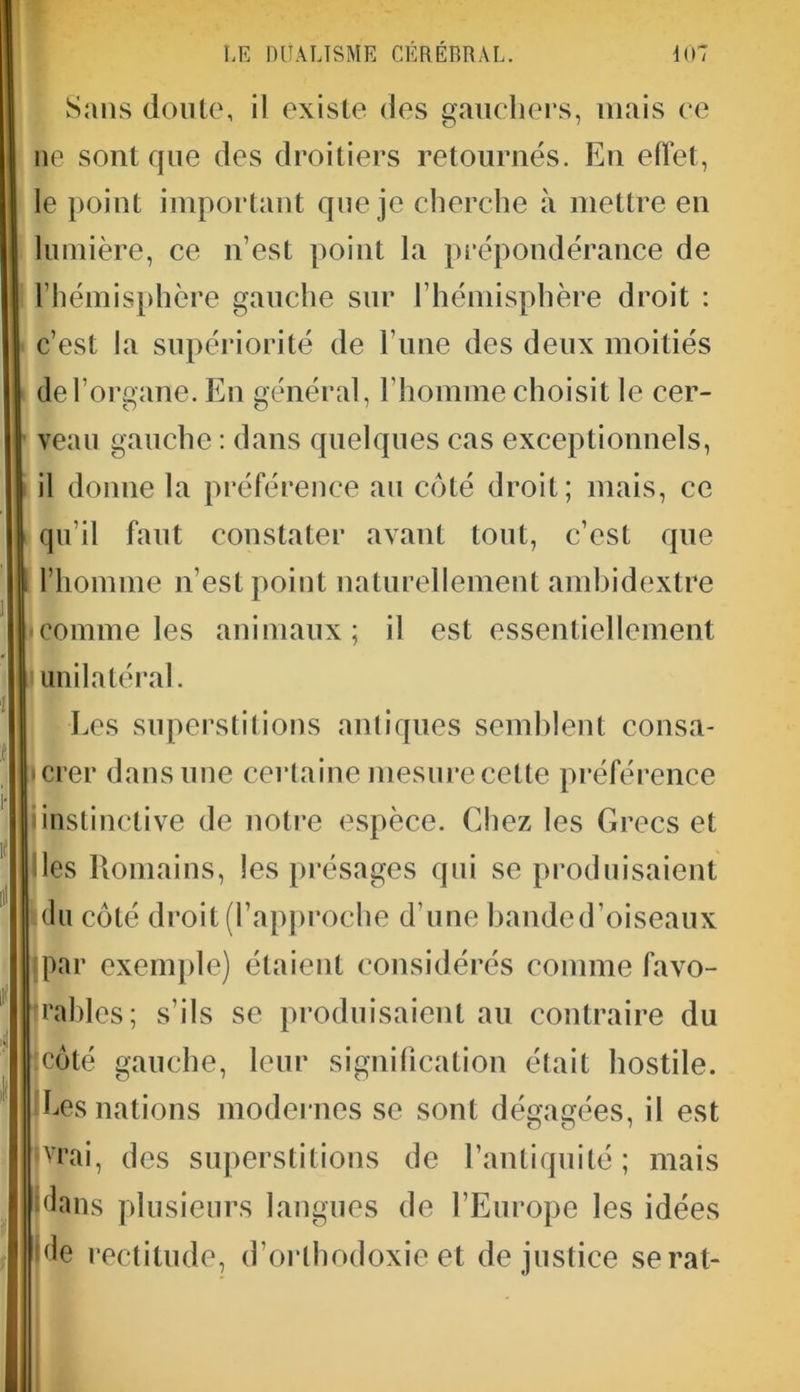 Sans doute, il existe des gauchers, niais ce ne sont que des droitiers retournés. En effet, le point important que je cherche à mettre en lumière, ce n’est point la prépondérance de l’hémisphère gauche sur l’hémisphère droit : c’est la supériorité de l’une des deux moitiés de l’organe. En général, l’homme choisit le cer- veau gauche : dans quelques cas exceptionnels, il donne la préférence au côté droit; mais, ce 1 qu’il faut constater avant tout, c’est que l’homme n’est point naturellement ambidextre • comme les animaux; il est essentiellement unilatéral. Les superstitions antiques semblent consa- crer dans une certaine mesure cette préférence Iinstinctive de notre espèce. Chez les Grecs et lies Romains, les présages qui se produisaient du côté droit (l’approche d’une banded’oiseaux par exemple) étaient considérés comme favo- rables; s'ils se produisaient au contraire du -côté gauche, leur signification était hostile. Ces nations modernes se sont dégagées, il est rvrai, des superstitions de l’antiquité; mais dans plusieurs langues de l’Europe les idées 'de rectitude, d’orthodoxie et de justice serai-