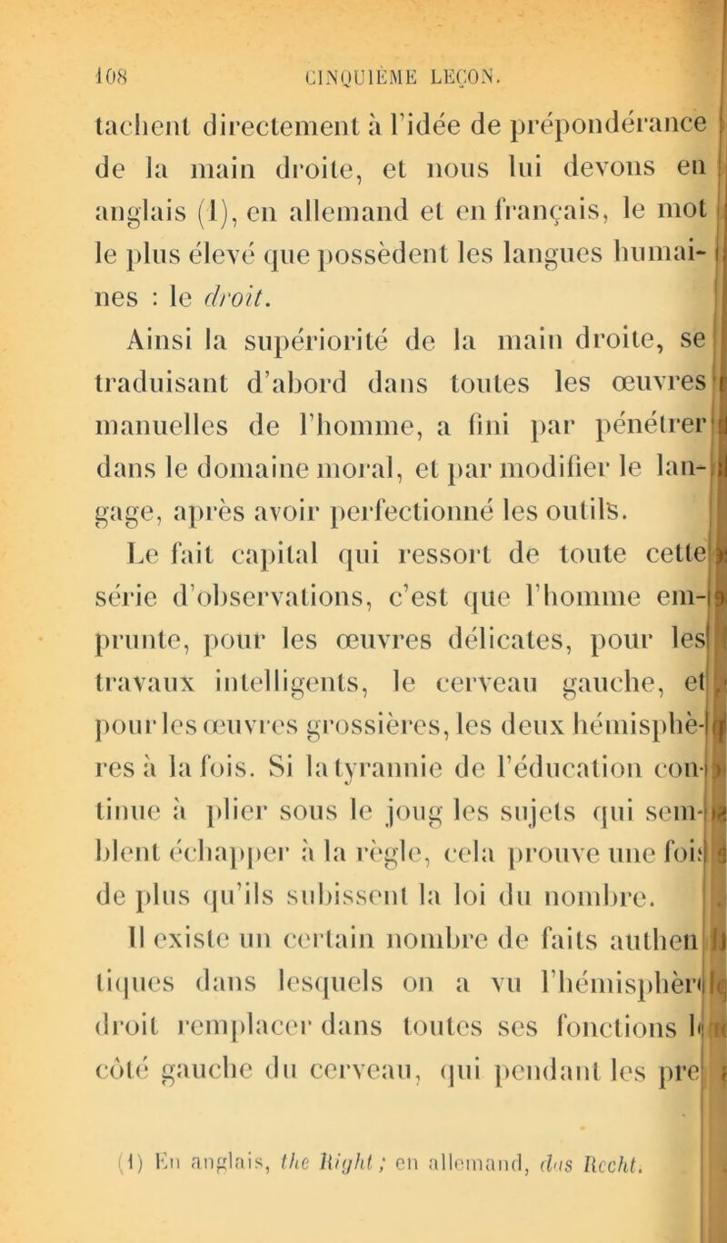 tachent directement à l’idée de prépondérance de la main droite, et nous lui devons en anglais (1), en allemand et en français, le mot le plus élevé que possèdent les langues humai* nés : le droit. Ainsi la supériorité de la main droite, se traduisant d’abord dans toutes les œuvres manuelles de l'homme, a fini par pénétrer dans le domaine moral, et par modifier le lan- I gage, après avoir perfectionné les outils. Le fait capital qui ressort de toute cette série d’observations, c’est que l’homme em- prunte, pour les œuvres délicates, pour les travaux intelligents, le cerveau gauche, et | pour les œuvres grossières, les deux hémisphè- res à la fois. Si latyrannie de l’éducation con- tinue ;’i plier sous le joug les sujets qui sem-fl bleui échapper à la règle, cela prouve une foi al de plus qu’ils subissent la loi du nombre. Il existe un certain nombre de faits autheii Jj tiques dans lesquels on a vu l’hémisphèri II droit remplacer dans toutes ses fonctions bru côté gauche du cerveau, qui pendant les pre f (t) En anglais, the liight ; en allemand, dus Rccht.