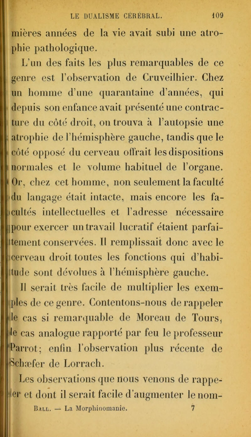 mières aimées de la vie avait subi une atro- I phie pathologique. L'un des faits les plus remarquables de ce genre est l’observation de Cruveilhier. Chez un homme d’une quarantaine d’années, qui depuis son enfance avait présenté une contrac- ture du côté droit, on trouva à l’autopsie une I atrophie de l’hémisphère gauche, tandis que le | côté opposé du cerveau offrait les dispositions I normales et le volume habituel de l’organe. | Or, chez cet homme, non seulement la faculté I du langage était intacte, mais encore les fa- Iicultés intellectuelles et l’adresse nécessaire jpour exercer un travail lucratif étaient parfai- Itlment conservées. Il remplissait donc avec le (cerveau droit toutes les fonctions qui d’habi- tude sont dévolues à l’hémisphère gauche. Il serait très facile de multiplier les exem- ples de ce genre. Contentons-nous de rappeler le cas si remarquable de Moreau de Tours, •le cas analogue rapporté par feu le professeur Larrot; enfin l’observation plus récente de pchæfer de Lorrach. Les observations que nous venons de rappe- ler et dont il serait facile d’augmenter le nom- Ball. — La Morphinomanie. 7