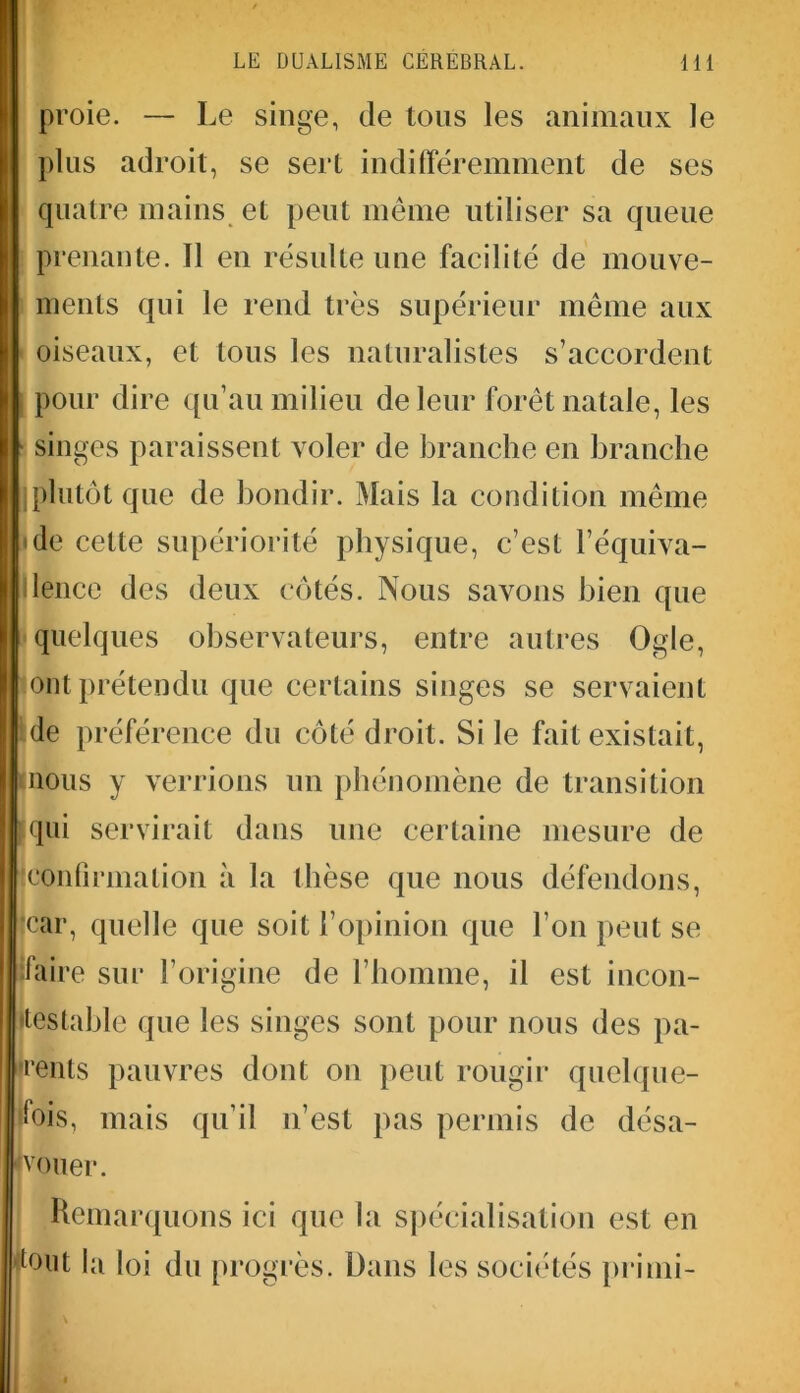 proie. — Le singe, de tous les animaux le plus adroit, se sert indifféremment de ses quatre mains et peut même utiliser sa queue prenante. Il en résulte une facilité de mouve- ments qui le rend très supérieur même aux oiseaux, et tous les naturalistes s’accordent pour dire qu’au milieu de leur forêt natale, les singes paraissent voler de branche en branche iplutôt que de bondir. Mais la condition même de cette supériorité physique, c’est l’équiva- lence des deux côtés. Nous savons bien que quelques observateurs, entre autres Ogle, ont prétendu que certains singes se servaient de préférence du côté droit. Si le fait existait, nous y verrions un phénomène de transition qui servirait dans une certaine mesure de (confirmation à la thèse que nous défendons, (car, quelle que soit l’opinion que l’on peut se faire sur l’origine de l’homme, il est incon- testable que les singes sont pour nous des pa- rents pauvres dont on peut rougir quelque- fois, mais qu’il n’est pas permis de désa- vouer. Remarquons ici que la spécialisation est en tout la loi du progrès. Dans les sociétés primi-