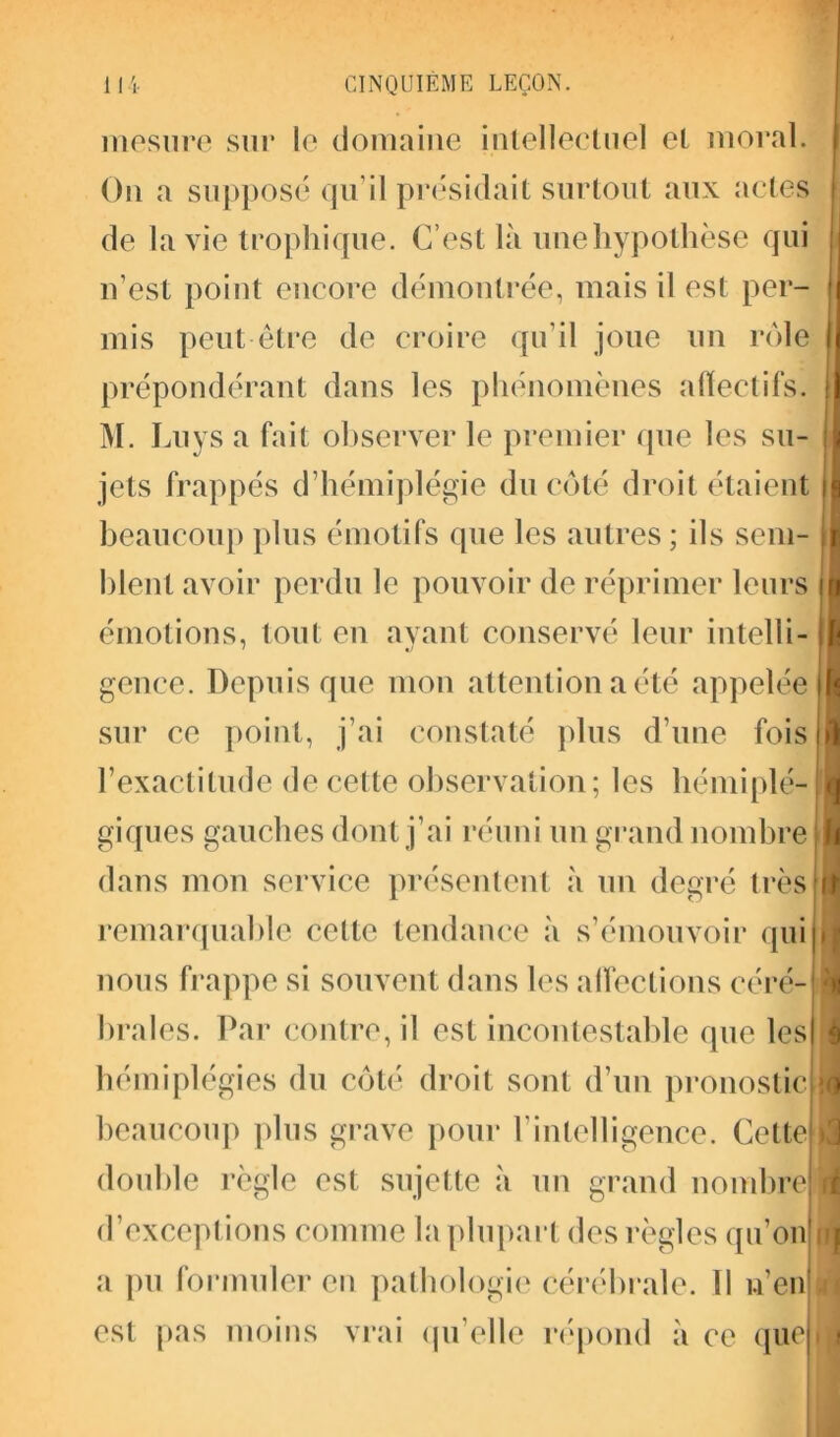 mesure sur le domaine intellectuel et moral. On a supposé qu’il présidait surtout aux actes de la vie trophique. C’est là une hypothèse qui n’est point encore démontrée, mais il est per- mis peut être de croire qu’il joue un rôle prépondérant dans les phénomènes affectifs. M. Luys a fait observer le premier que les su- jets frappés d’hémiplégie du côté droit étaient beaucoup plus émotifs que les autres ; ils sem- blent avoir perdu le pouvoir de réprimer leurs émotions, tout en ayant conservé leur intelli- gence. Depuis que mon attention a été appelée sur ce point, j’ai constaté plus d’une fois l’exactitude de cette observation; les hémiplé- giques gauches dont j’ai réuni un grand nombre dans mon service présentent à un degré très remarquable celte tendance à s’émouvoir qui nous frappe si souvent dans les affections céré- brales. Par contre, il est incontestable que les hémiplégies du côté droit sont d’un pronostic beaucoup plus grave pour l’intelligence. Cette double règle est sujette à un grand nombre d’exceptions comme la plupart des règles qu'on a pu formuler en pathologie cérébrale. 11 n’en est pas moins vrai qu’elle répond à ce que )