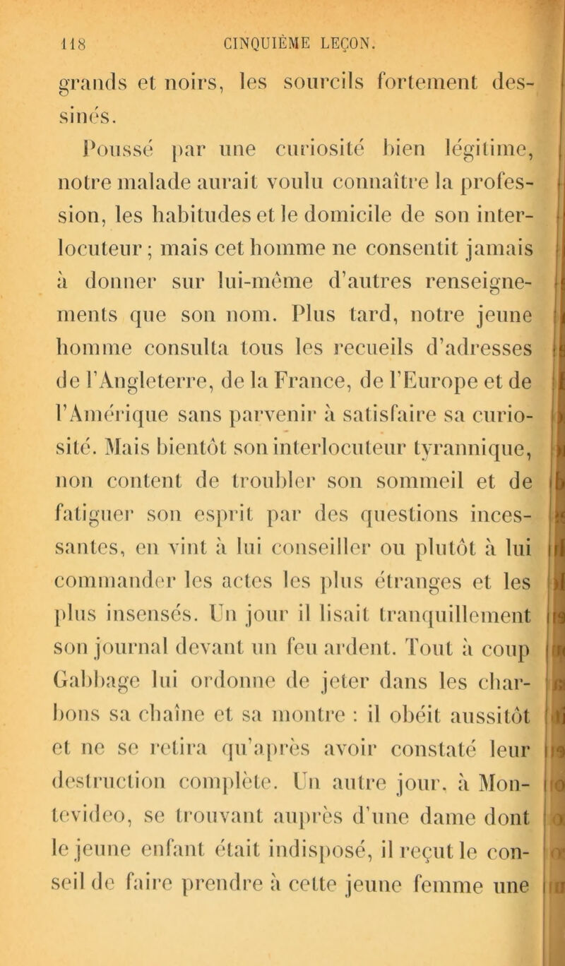 grands et noirs, les sourcils fortement des- sinés. Poussé par une curiosité bien légitime, notre malade aurait voulu connaître la profes- sion, les habitudes et le domicile de son inter- locuteur ; mais cet homme ne consentit jamais à donner sur lui-même d’autres renseigne- ments que son nom. Plus tard, notre jeune homme consulta tous les recueils d’adresses de l’Angleterre, de la France, de l’Europe et de l’Amérique sans parvenir à satisfaire sa curio- sité. Mais bientôt son interlocuteur tyrannique, non content de troubler son sommeil et de fatiguer son esprit par des questions inces- santes, en vint à lui conseiller ou plutôt à lui commander les actes les plus étranges et les plus insensés. Un jour il lisait tranquillement son journal devant un feu ardent. Tout à coup Gabbage lui ordonne de jeter dans les char- bons sa chaîne et sa montre : il obéit aussitôt et ne se retira qu’après avoir constaté leur destruction complète. Un autre jour, à Mon- tevideo, se trouvant auprès d’une dame dont le jeune enfant était indisposé, il reçut le con- seil de faire prendre à cette jeune femme une