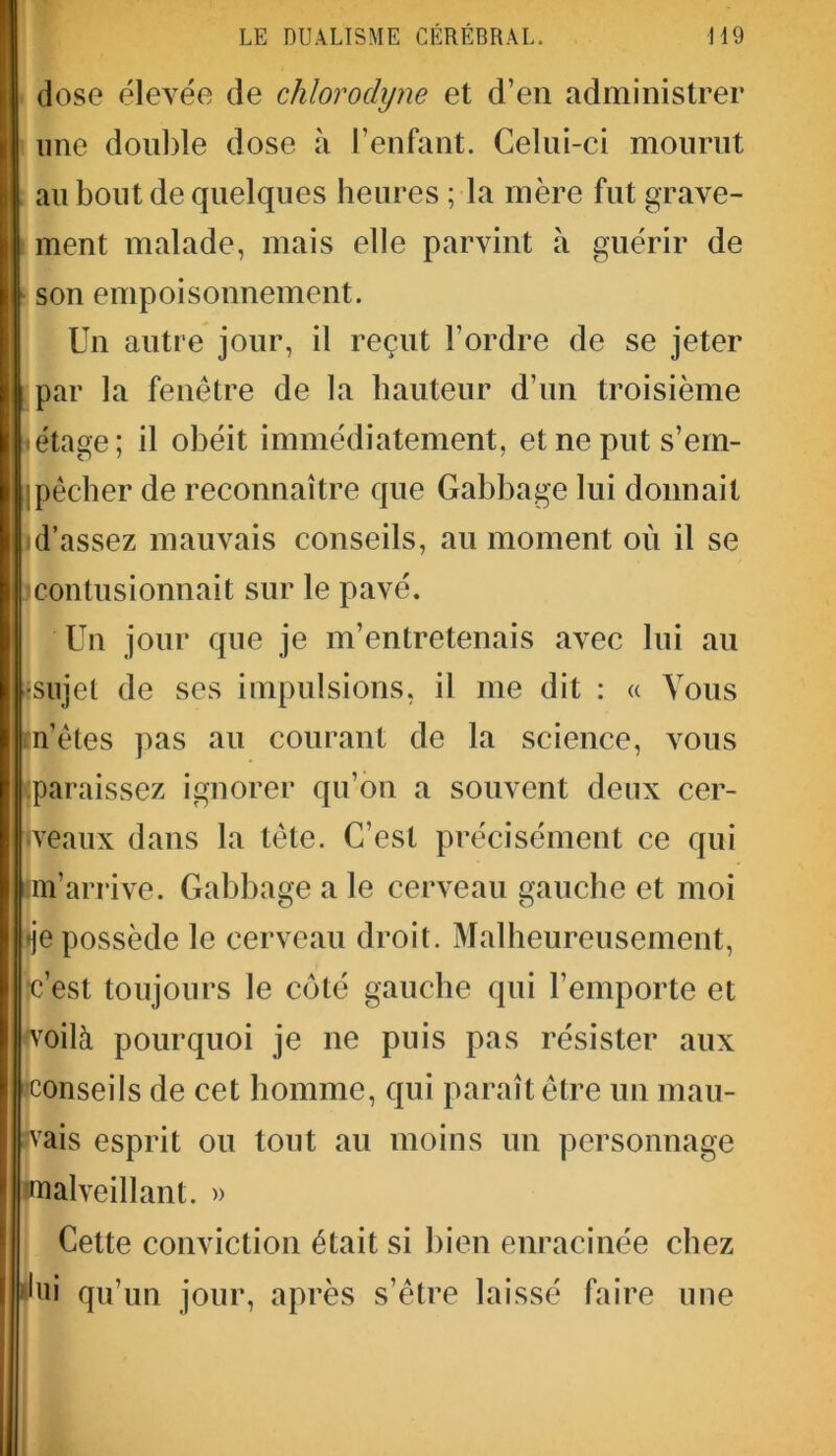 B dose élevée de chlorodyne et d’en administrer une double dose à l’enfant. Celui-ci mourut au bout de quelques heures ; la mère fut grave- ment malade, mais elle parvint à guérir de son empoisonnement. Un autre jour, il reçut l’ordre de se jeter par la fenêtre de la hauteur d’un troisième «étage; il obéit immédiatement, et ne put s’em- pêcher de reconnaître que Gabbage lui donnait id’assez mauvais conseils, au moment où il se ^contusionnait sur le pavé. Un jour que je m’entretenais avec lui au •sujet de ses impulsions, il me dit : « Vous m’êtes pas au courant de la science, vous (paraissez ignorer qu’on a souvent deux cer- tveaux dans la tête. C’est précisément ce qui inj’arrive. Gabbage a le cerveau gauche et moi •je possède le cerveau droit. Malheureusement, •c’est toujours le côté gauche qui l’emporte et 'voilà pourquoi je ne puis pas résister aux «conseils de cet homme, qui paraît être un mau- vais esprit ou tout au moins un personnage malveillant. » Cette conviction était si bien enracinée chez lui qu’un jour, après s’être laissé faire une