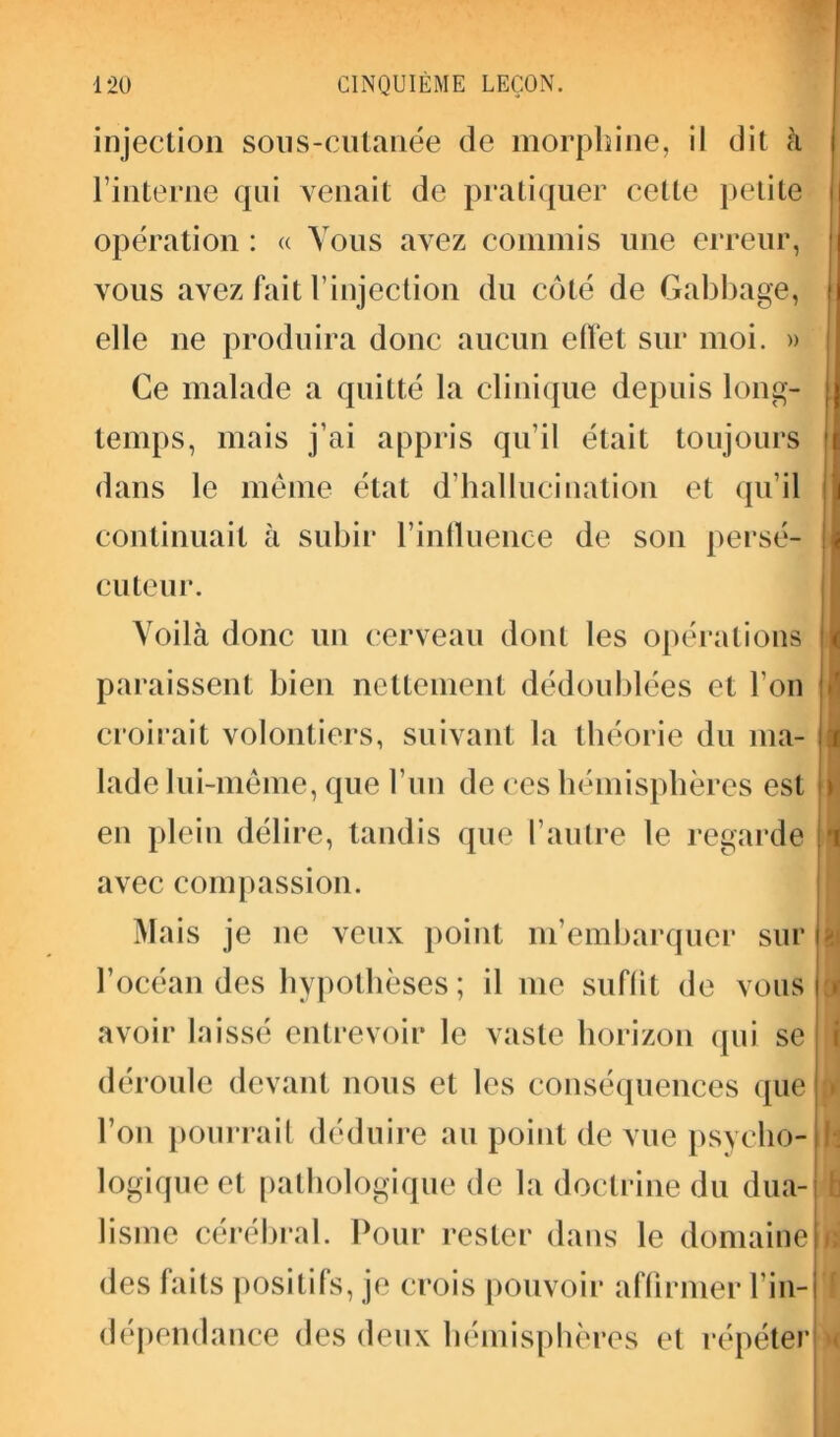 injection son s-cutanée de morphine, il dit à l’interne qui venait de pratiquer cette petite opération : « Vous avez commis une erreur, vous avez fait l’injection du côté de Gabbage, elle ne produira donc aucun effet sur moi. » Ce malade a quitté la clinique depuis long- temps, mais j’ai appris qu’il était toujours dans le même état d’hallucination et qu’il continuait à subir l’influence de son persé- cuteur. Voilà donc un cerveau dont les opérations paraissent bien nettement dédoublées et l'on croirait volontiers, suivant la théorie du ma- lade lui-même, que l’un de ces hémisphères est en plein délire, tandis que l’autre le regarde avec compassion. Mais je ne veux point m’embarquer sur l’océan des hypothèses ; il me suffit de vous avoir laissé entrevoir le vaste horizon qui se déroule devant nous et les conséquences que l’on pourrait déduire au point de vue psycho- logique et pathologique de la doctrine du dua- lisme cérébral. Pour rester dans le domaine F 11 h à des faits positifs, je crois pouvoir affirmer l’in- dépendance des deux hémisphères et répéter [ H