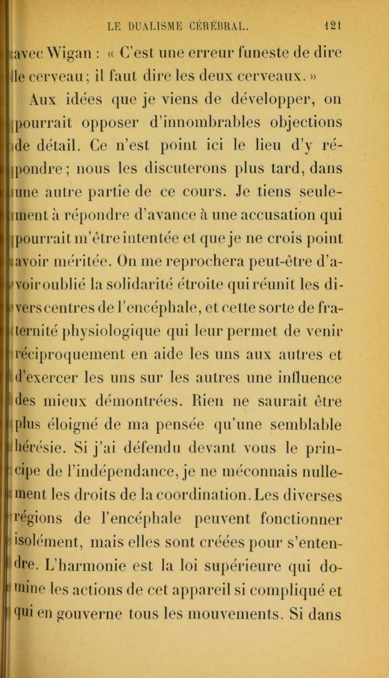 savec Wigan : « C’est une erreur funeste de dire Ile cerveau; il faut dire les deux cerveaux. » Aux idées que je viens de développer, on (pourrait opposer d’innombrables objections de détail. Ce n’est point ici le lieu d’y ré- jpondre; nous les discuterons plus tard, dans mue autre partie de ce cours. Je tiens seule- iment à répondre d’avance à une accusation qui j pourrait m’ètre intentée et que je ne crois point avoir méritée. On me reprochera peut-être d’a- voiroublié la solidarité étroite qui réunit les di- verscentres de l’encéphale, et cette sorte de fra- ternité physiologique qui leur permet de venir réciproquement en aide les uns aux autres et d’exercer les uns sur les autres une influence des mieux démontrées, bien ne saurait être plus éloigné de ma pensée qu’une semblable hérésie. Si j’ai défendu devant vous le prin- cipe de l’indépendance, je ne méconnais nulle- ment les droits de la coordination. Les diverses ■régions de l’encéphale peuvent fonctionner : isolément, mais elles sont créées pour s’enten- dre. L’harmonie est la loi supérieure qui do- mine les actions de cet appareil si compliqué et <]ui en gouverne tous les mouvements. Si dans